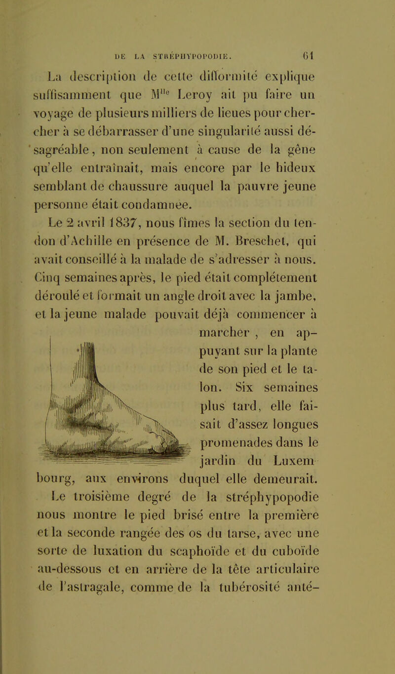 l.a desciiplion de celle diflormilë explique surfisamiîienl que M^ Leroy ail pu faire un voyage de plusieurs milliers de lieues pour cher- cher à se débarrasser d'une singularilé aussi dé- sagréable, non seulement à cause de la gêne qu'elle enlraînait, mais encore par le hideux semblant de chaussure auquel la pauvre jeune personne était condamnée. Le 2 avril 1837, nous fîmes la section du ten- don d'Achille en présence de M. Breschet, qui avait conseillé à la malade de s'adresser à nous. Cinq semaines après, le pied était complètement déroulé el l'ormait un angle droit avec la jambe, et la jeune malade pouvait déjà commencera marcher , en ap- puyant sur la plante de son pied et le ta- lon. Six semaines plus tard, elle fai- sait d'assez longues promenades dans le jardin du Luxem bourg, aux environs duquel elle demeurait. Le troisième degré de la stréphypopodie nous montre le pied brisé entre la première et la seconde rangée des os du tarse, avec une soi le de luxation du scaphoïde et du cuboïde au-dessous et en arrière de la tète articulaire de l'astragale, comme de la tubérosité anlé-