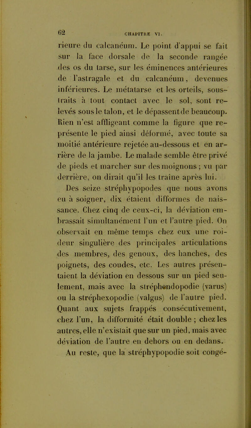 rieure du calcanéum. Le point d'appui se fait sur la face dorsale de la seconde rangée des os du larse, sur les éminences antérieures de l'astragale et du calcanéum, devenues inférieures. Le métatarse et les orteils, sous- traits à tout contact avec le sol, sont re- levés sous le talon, et le dépassentde beaucoup. Rien n'est affligeant comme la figure que re- présente le pied ainsi déformé, avec toute sa moitié antérieure rejetée au-dessous et en ar- rière de la jambe. Le malade semble être privé de pieds et marcher sur des moignons ; vu par derrière, on dirait qu'il les traîne après lui. Des seize stréphypopodes que nous avons eu à soigner, dix étaient difformes de nais- sance. Chez cinq de ceux-ci, la déviation em- brassait simultanément l'un et l'autre pied. On observait en même temps chez eux une roi- deur singulière des principales articulations des membres, des genoux, des hanches, des poignets, des coudes, etc. Les autres présen- taient la déviation en dessous sur un pied seu- lement, mais avec la sliéphendopodie (varus) ou la stréphexopodie (valgus) de l'aulre pied. Quant aux sujets frappés consécutivement, chez l'un, la difformité était double ; chez les autres, elle n'existait que sur un pied, mais avec déviation de l'autre en dehors ou en dedans. Au reste, que la stréphypopodie soit congé-