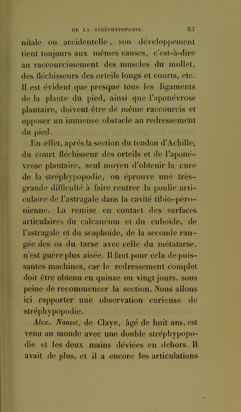 nilale ou accidentelle, son iléveloppenient lient toujours aux mêmes causes, c'esl-h-dire au raccourcissement des muscles du mollet, des fléchisseurs des orteils longs et courts, etc. Il est évident que presque tous les ligaments de la plante du pied, ainsi que l'aponévrose plantaire, doivent être de même raccourcis et opposer un immense obstacle au redressement du pied. En effet, après la section du tendon d'Achille, du court fléchisseur des orteils et de l'aponé- vrose plantaire, seul moyen d'obtenir la cure de la slréphypopodie, on éprouve une très- grande difficulté à faire rentrer la poulie arti- culaire de l'astragale dans la cavité tibio-péro- nienne. La remise en contact des surfaces articulaire^ du calcanéum et du cuboide, de l'astragale et du scaphoïde, de la seconde ran- gée des os du tarse avec celle du métatarse, n'est guère plus aisée. 11 faut pour cela de puis- santes machines, car le redressement complet doit être obtenu en quinze ou vingt jours, sous peine de recommencer la section. Nous allons ici rapporter une observation curieuse de slréphypopodie. Alex. Nansoi, de Claye, âgé de huit ans, est venu au monde avec une double slréphypopo- die et les deux mains déviées en dehors. 11 avait de plus, et il a encore les articulations