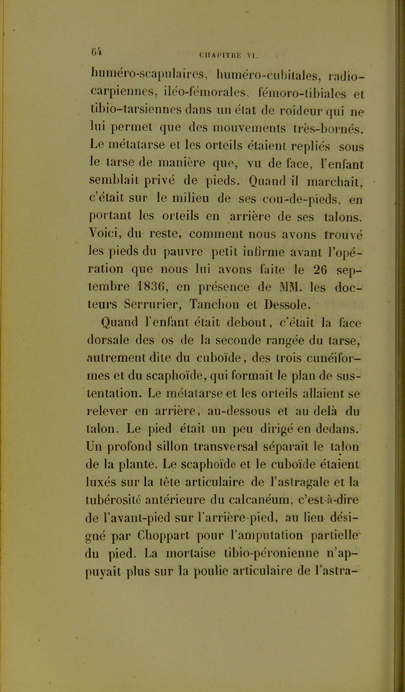 'I' CHAl'lTUE VI. huiîiéro-scapulaiies, Jmméro-cu!)ilaIes, radio- carpieniies, iléo-fëmorales, fémoro-tibiales et tibio-larsiennes dans un élat de roideur qui ne lui permet que des mouvements très-bornés. Le métatarse et les orteils étaient repliés sous le tarse de manière que, vu de face, l'enfant semblait privé de pieds. Quand il marchait, c'était sur le milieu de ses cou-de-pieds, en portant les orteils en arrière de ses talons. Voici, du reste, comment nous avons trouvé les pieds du pauvre petit infirme avant l'opé- ration que nous lui avons faite le 26 sep- tembre 1836, en présence de MM. les doc- teurs Serrurier, Tanchou et Dessole. Quand l'enfant était debout, c'était la face dorsale des os de la seconde rangée du tarse, autrement dite du cuboïde, des trois cunéifor- mes et du scaphoïde, qui formait le plan de sus- tentation. Le métatarse et les orteils allaient se relever en arrière, au-dessous et au delà du talon. Le pied était un peu dirigé en dedans. Un profond sillon transversal séparait le talon de la plante. Le scaphoïde et le cuboïde étaient luxés sur la tête articulaire de l'astragale et la tubérosité antérieure du calcanéum, c'est-à-dire de l'avant-pied sur Tarrière-pied, au lieu dési- gné par Choppart pour l'amputation partielle du pied. La mortaise tibio-péronienne n'ap- puyait plus sur la poulie articulaire de l'astra-