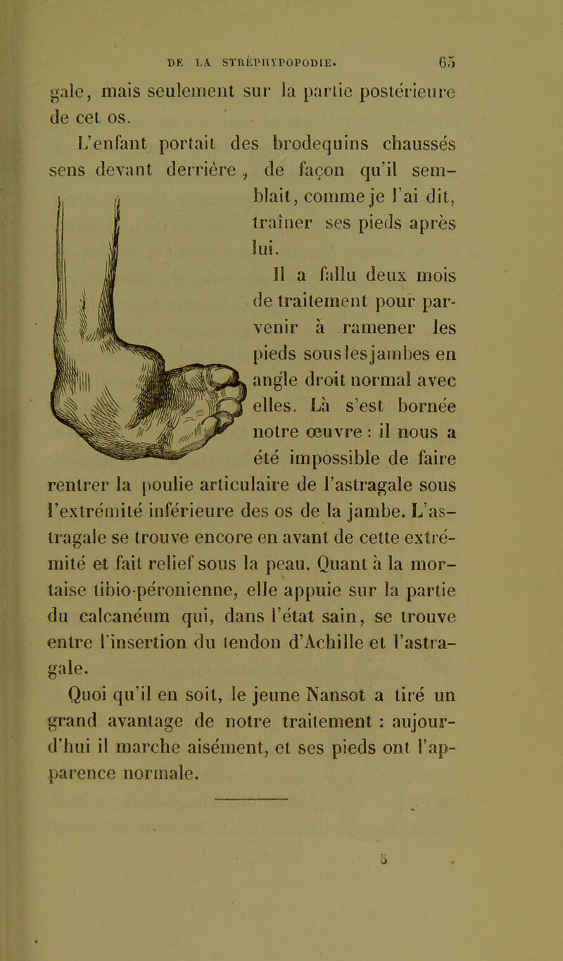 gale, mais seulement sur la partie postérieure de cet os. L'enfant portait des brodequins chaussés sens devant derrière, de façon qu'il sem- blait, comme je l'ai dit, traîner ses pieds après lui. Il a fallu deux mois de traitement pour par- venir à ramener les pieds sous les jambes en angle droit normal avec elles. Là s'est bornée notre œuvre : il nous a été impossible de faire rentrer la poulie articulaire de l'astragale sous l'extrémité inférieure des os de la jambe. L'as- tragale se trouve encore en avant de cette extré- mité et fait relief sous la peau. Quant à la mor- taise tibio péronienne, elle appuie sur la partie du calcanéum qui, dans l'état sain, se trouve entre l'insertion du tendon d'Achille et l'astra- gale. Quoi qu'il en soit, le jeune Nansot a tiré un grand avantage de notre traitement : aujour- d'hui il marche aisément, et ses pieds ont l'ap- parence normale.