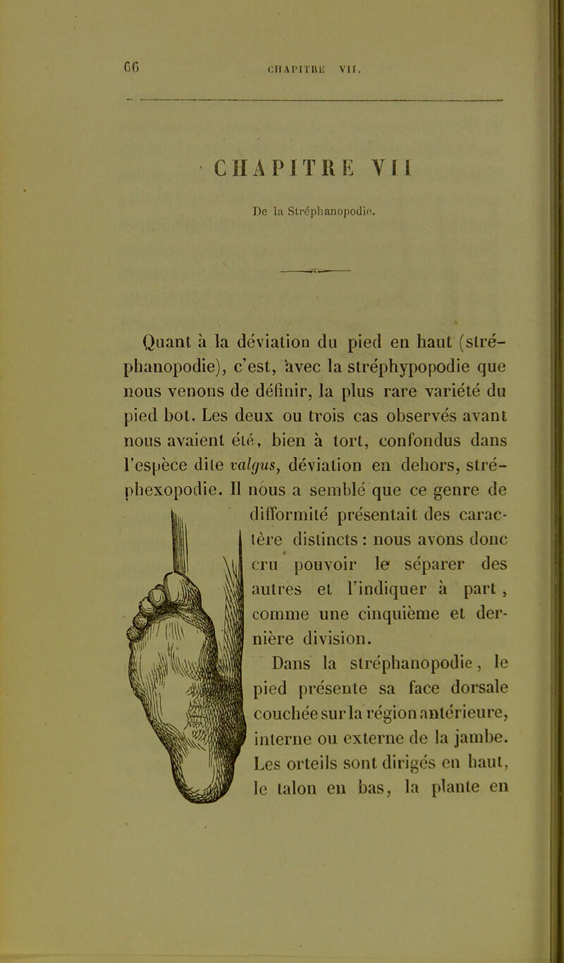 CIIAI'IIKK VII. CHAPITRE VII De la Stréphanopodin. Quant à la déviation du pied en haut (slré- phanopodie), c'est, avec la stréphypopodie que nous venons de définir, la plus rare variété du pied bot. Les deux ou ti^ois cas observés avant nous avaient été, bien à tort, confondus dans l'espèce dite valgus, déviation en dehors, stré- phexopodie. Il nous a semblé que ce genre de difformilé présentait des carac- tère distincts : nous avons donc r cru pouvoir le séparer des autres et l'indiquer à part , comme une cinquième et der- nière division. Dans la slréphanopodie, le pied présente sa face dorsale couchée sur la région antérieure, interne ou externe de la jambe. Les orteils sont dirigés en haut, le talon en bas, la plante en