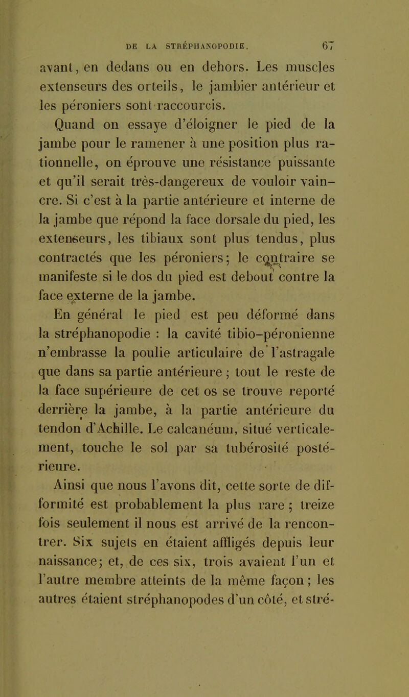 avant, en dedans ou en dehors. Les muscles extenseurs des orteils, le jambier antérieur et les péroniers sont raccourcis. Quand on essaye d'éloigner le pied de la jambe pour le ramener à une position plus ra- tionnelle, on éprouve une résistance puissante et qu'il serait très-dangereux de vouloir vain- cre. Si c'est à la partie antérieure et interne de la jambe que répond la face dorsale du pied, les extenseurs, les tibiaux sont plus tendus, plus contractés que les péroniers; le c^itraire se manifeste si le dos du pied est debout contre la face externe de la jambe. En général le pied est peu déformé dans la stréphanopodie : la cavité tibio-péronienne n'embrasse la poulie articulaire de l'astragale que dans sa partie antérieure ; tout le reste de la face supérieure de cet os se trouve reporté derrière la jambe, à la partie antérieure du tendon d'Achille. Le calcanéuni, situé verticale- ment, touche le sol par sa tubérosilé posté- rieure. Ainsi que nous l'avons dit, cette sorte de dif- formité est probablement la plus rare ; treize fois seulement il nous est arrivé de la rencon- trer. Six sujets en étaient affligés depuis leur naissance; et, de ces six, trois avaient l'un et l'autre membre atteints de la même façon ; les autres étaient stréphanopodes d'un côté, etstré-