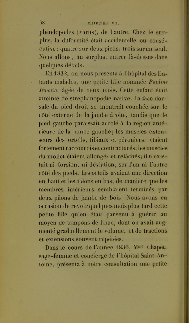phendopodes (variis), de l'aiilre. Chez le sur- plus, la difformiié éiail accidentelle ou consé- cutive: quatre sur deux pieds, trois siiruii seul. Nous allons, au surplus, entrer là-dcssus dans quelques détails. Eh 1832, on nous présenta à l'hôpilul des En- fants malades, une petite fille nommée Pauline Jeainiin, âgée de deux uiois. Cette enfant était atteinte de slréphanopodie native. La face dor- sale du pied droit se montrait couchée sur le côté externe de la jambe droite, tandis que le pied gauche paraissait accolé h la région anté- rieure de la jambe gauche; les muscles exten- seurs des orteils, tibiaux et péroniers, étaient fortement raccourcis et contracturés; les muscles du mollet étaient allongés et relâchés; il n'exis- tait ni (orsion, ni déviation, sur l'un ni l aufre côté des pieds. Les orteils avaient une direction en haut et les talons en bas, de manière que les membres inférieurs semblaient terminés par deux pilons de jainbe de bois. Nous avons eu occasion de revoir quelques mois plus tard cette petite fille qu'on était parvenu à guérir au moyen de tampons de linge, dont on avait aug- menté graduellement le volume, et de tractions et extensions souvent répétées. Dans le cours de l'année 1836, Chapet, sage-femme et concierge de l'hôpital Saint-An- toine, présenta à notre consultation une petite