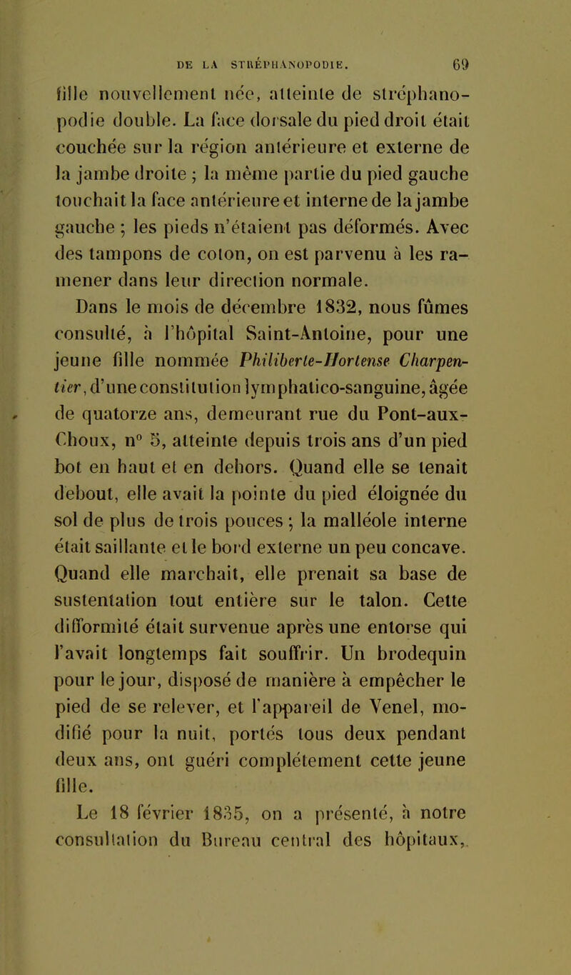 fille nouvellcmenl née, alleinle de stréphano- podie double. La face dorsale du pied droil élait couchée sur la région aniérieure et externe de Ja jambe droite ; la même partie du pied gauche touchait la face aniérieure et interne de la jambe gauche ; les pieds n'étaient pas déformés. Avec des tampons de coton, on est parvenu à les ra- mener dans leur direction normale. Dans le mois de décembre 1832, nous fûmes consulté, h l'hôpital Saint-Antoine, pour une jeune fille nommée Philiberle-Hortense Charpen- tier, à\meconsl\iu{\on]y m iph^ùco-siingume, âgée de quatorze ans, demeurant rue du Pont-aux- Choux, n** 5, atteinte depuis trois ans d'un pied bot en haut et en dehors. Quand elle se tenait debout, elle avait la pointe du pied éloignée du sol de plus de trois pouces ; la malléole interne était saillante et le boi d externe un peu concave. Quand elle marchait, elle prenait sa base de sustentation tout entière sur le talon. Cette difformité était survenue après une entorse qui l'avait longtemps fait souffrir. Un brodequin pour le jour, disposé de manière à empêcher le pied de se relever, et l'appai eil de Venel, mo- difié pour la nuit, portés tous deux pendant deux ans, ont guéri complètement cette jeune fille. Le 18 février 1835, on a présenté, h notre consultation du Bureau central des hôpitaux,.