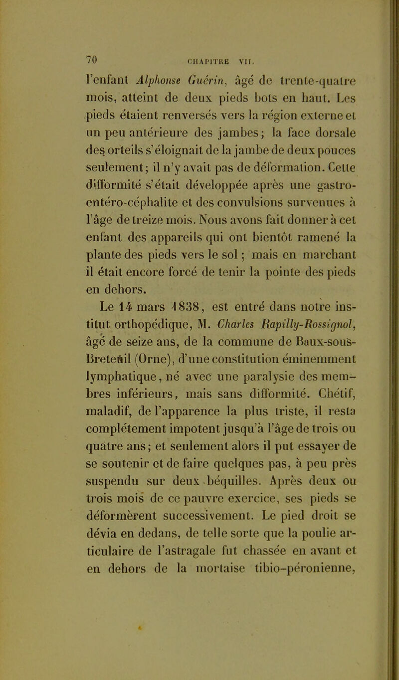 l'enfanl Alphonse Guérin, âgé de trente-quatre mois, atteint de deux pieds bols en haut. Les pieds étaient renversés vers la région externe et un peu antérieure des jambes; la face dorsale des orteils s'éloignait de la jambe de deux pouces seulement; il n'y avait pas de déformation. Cette difformité s'était développée après une gastro- entéro-céphalite et des convulsions survenues à l'âge de treize mois. Nous avons fait donner h cet enfant des appareils qui ont bientôt ramené la plante des pieds vers le sol ; mais en marchant il était encore forcé de tenir la pointe des pieds en dehors. Le 14 mars ^838, est entré dans notre ins- titut orthopédique, M. Charles Rapilhj-Rossignol, âgé de seize ans, de la commune de Baux-sous- Breteùil (Orne), d'une constitution éminemment lymphatique, né avec une paralysie des mem- bres inférieurs, mais sans difformité. Chélif, maladif, de l'apparence la plus triste, il resta complètement impotent jusqu'à l'âge de trois ou quatre ans; et seulement alors il put essayer de se soutenir et de faire quelques pas, à peu près suspendu sur deux béquilles. Après deux ou trois mois de ce pauvre exercice, ses pieds se déformèrent successivement. Le pied droit se dévia en dedans, de telle sorte que la poulie ar- ticulaire de l'astragale fut chassée en avant et en dehors de la mortaise libio-péronienne,
