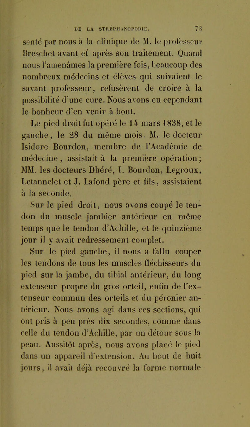 sonlé par nous à la clinique de M. le professeur lirescliet avant et après son traitement. Quand nous l'amenâmes la première fois, beaucoup des nombreux médecins et élèves qui suivaient le savant professeur, refusèrent de croire à la possibilité d'une cure. Nous avons eu cependant le bonheur d'en venir h bout. Le pied droit fut opéré le 14 mars ^ 838, et le gauche, le 28 du même mois. M. le docteur Isidore Bourdon, membre de l'Académie de médecine, assistait à la première opération; MM. les docteurs Dhéré, I. Bourdon, Legroux, Letannelet et J. Lafond père et fds, assistaient h la seconde. Sur le pied droit, nous avons coupé le ten- don du muscle jambier antérieur en même temps que le tendon d'Achille, et le quinzième jour il y avait redressement complet. Sur le pied gauche, il nous a fallu couper les tendons de tous les muscles fléchisseurs du pied sur la jambe, du tibial antérieur, du long extenseur propre du gros orteil, enfin de l'ex- tenseur commun des orteils et du péronier an- térieur. Nous avons agi dans ces sections, qui ont pris à peu près dix secondes, comme dans celle du tendon d'Achille, par un détour sous la peau. Aussitôt après, nous avons placé le pied dans un appareil d'extension. Au bout de huit jours, il avait déjà recouvré la forme normale