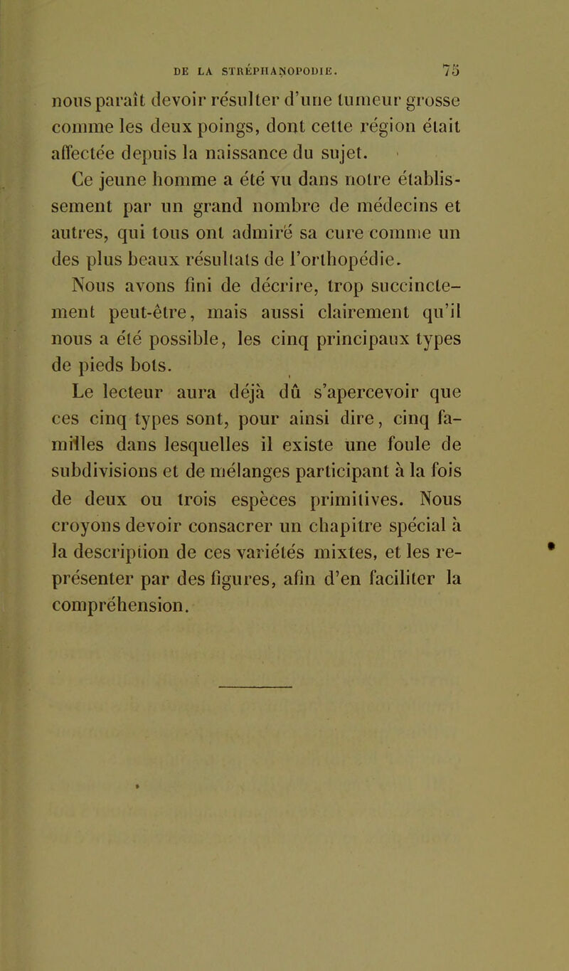 nous paraît devoir résulter d'une tumeur grosse comme les deux poings, dont cette région était affectée depuis la naissance du sujet. Ce jeune homme a été vu dans notre établis- sement par un grand nombre de médecins et autres, qui tous ont admire sa cure comme un des plus beaux résultats de l'orthopédie. Nous avons fini de décrire, trop succincte- ment peut-être, mais aussi clairement qu'il nous a été possible, les cinq principaux types de pieds bots. Le lecteur aura déjà dû s'apercevoir que ces cinq types sont, pour ainsi dire, cinq fa- miiles dans lesquelles il existe une foule de subdivisions et de mélanges participant à la fois de deux ou trois espèces primitives. Nous croyons devoir consacrer un chapitre spécial à la description de ces variétés mixtes, et les re- présenter par des figures, afin d'en faciliter la compréhension.