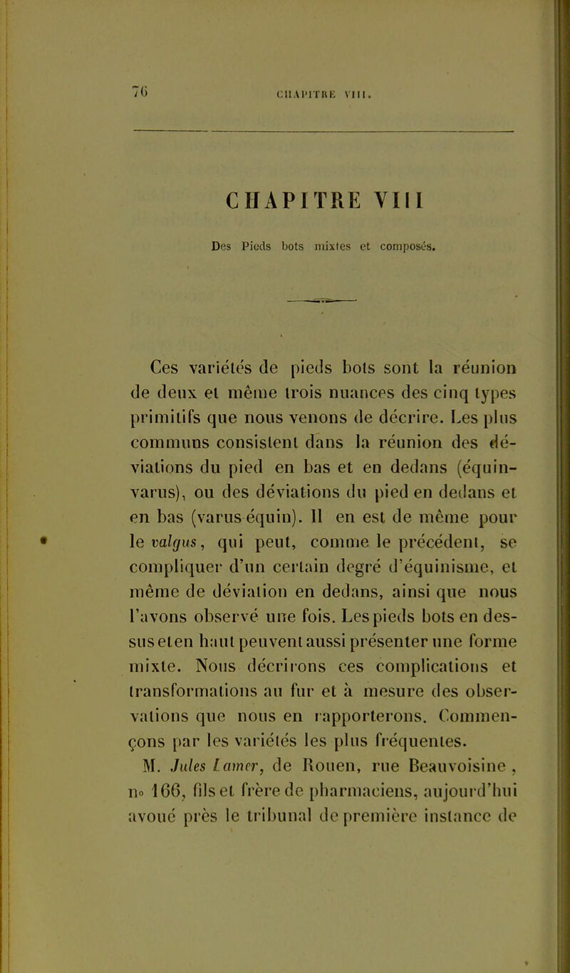 70 ciiAPirnE VIIr. CHAPITRE VIII Des Piuds bots mixtes et composés. Ces variétés de pieds bols sont la réunion de deux el même irois nuances des cinq types primitifs que nous venons de décrire. Les plus communs consistent dans la réunion des dé- viations du pied en bas et en dedans (équin- varus), ou des déviations du pied en dedans et en bas (varus équin). Il en est de même pour levahjus, qui peut, comme le précédent, se compliquer d'un certain degré d'équinisme, et même de déviation en dedans, ainsi que nous l'avons observé une fois. Les pieds bots en des- sus eten haut peuvent aussi présenter une forme mixte. Noms décrirons ces complications et transformations au fur et à mesure des obser- vations que nous en rapporterons. Commen- çons par les variétés les plus fréquentes. M. Jules Lamer, de Rouen, rue Beauvoisine , no 166, fils et frère de pharmaciens, aujourd'hui avoué près le tribunal de première instance de