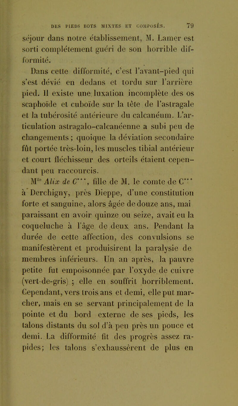 séjour dans notre établissement, M. Lamer est sorti complètement guéri de son horrible dif- formité. Dans cette difformité, c'est l'avant-pied qui s'est dévié en dedans et tordu sur l'arrière pied. Il existe une luxation incomplète des os scaphoïde et cuboïde sur la tête de l'astragale et la tubérosité antérieure du calcanéum. L'ar- ticulation astragalo-calcanéenne a subi peu de changements ; quoique la déviation secondaire fût portée très-loin, les muscles tibial antérieur et court fléchisseur des orteils étaient cepen- dant peu raccourcis. ]\r Alix de C***, fdle de M. le comte de C*** à Derchigny, près Dieppe, d'une constitution forte et sanguine, alors âgée de douze ans, mai paraissant en avoir quinze ou seize, avait eu la coqueluche à l'âge de deux ans. Pendant la durée de cette affection, des convulsions se manifestèrent et produisirent la paralysie de membres inférieurs. Un an après, la pauvre petite fut empoisonnée par l'oxyde de cuivre (vert-de-gris) ; elle en souffrit horriblement. Cependant, vers trois ans et demi, elle put mar- cher, mais en se servant principalement de la pointe et du bord externe de ses pieds, les talons distants du sol d'à peu près un pouce et demi. La difformité fit des progrès assez ra- pides; les talons s'exhaussèrent de plus en