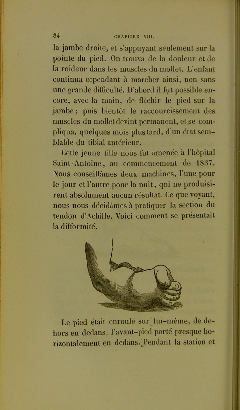 la jambe droite, et s'appuyanl seulement sur la pointe du pied. On trouva de la douleur et de la roideur dans les muscles du mollet. L'enfant continua cependant à marcher ainsi, non sans une grande difficulté. D'abord il fut possible en- core, avec la main, de fléchir le pied sur la jambe ; puis bientôt le raccourcissement des muscles du mollet devint permanent, et se com- pliqua, quelques mois plus tard, d'un état sem- blable du tibial antérieur. Celte jeune fille nous fut amenée à l'hôpital Saint-Antoine, au commencement de 1837. Nous conseillâmes deux machines, l'une pour le jour et l'autre pour la nuit, qui ne produisi- rent absolument aucun résultat. Ce que voyant, nous nous décidâmes h pratiquer la section du tendon d'Achille. Voici comment se présentait la difformité. Le pied était enroulé sur lui-même, de de- hors en dedans, l'avant-pied porté presque ho- rizontalement en dedans.^l'endant la station et