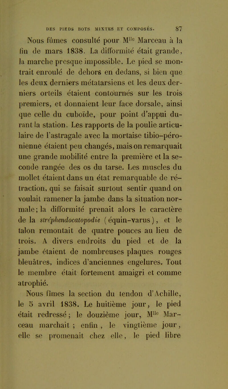 Nous fûmes consulté pour M^'^ Marceau à la fin de mars 1838. La difformiié était grande, la marche presque impossible. Le pied se mon- trait enroulé de dehors en dedans, si bien que les deux derniers métatarsiens et les deux der- niers orteils étaient contournés sur les trois premiers, et donnaient leur face dorsale, ainsi que celle du cuboïde, pour point d'appui du- rant la station. Les rapports de la poulie articu- laire de l'astragale avec la mortaise tibio-péro- nienne étaient peu changés, mais on remarquait une grande mobilité entre la première et la se- conde rangée des os du tarse. Les muscles du mollet étaient dans un état remarquable de ré- traction, qui se faisait surtout sentir quand on voulait ramener la jambe dans la situation nor- male ; la difformité prenait alors le caractère de la siréphendocatopodie ( équin-varus ), et le talon remontait de quatre pouces au lieu de trois. A divers endroits du pied et de la jambe étaient de nombreuses plaques rouges bleuâtres, indices d'anciennes engelures. Tout le membre était fortement amaigri et comme atrophié. Nous fîmes la section du tendon d'Achille, le 5 avril 1838. Le huitième jour, le pied était redressé ; le douzième jour, M*^ Mar- ceau marchait ; enfin , le vingtième jour, elle se promenait chez elle, le pied libre