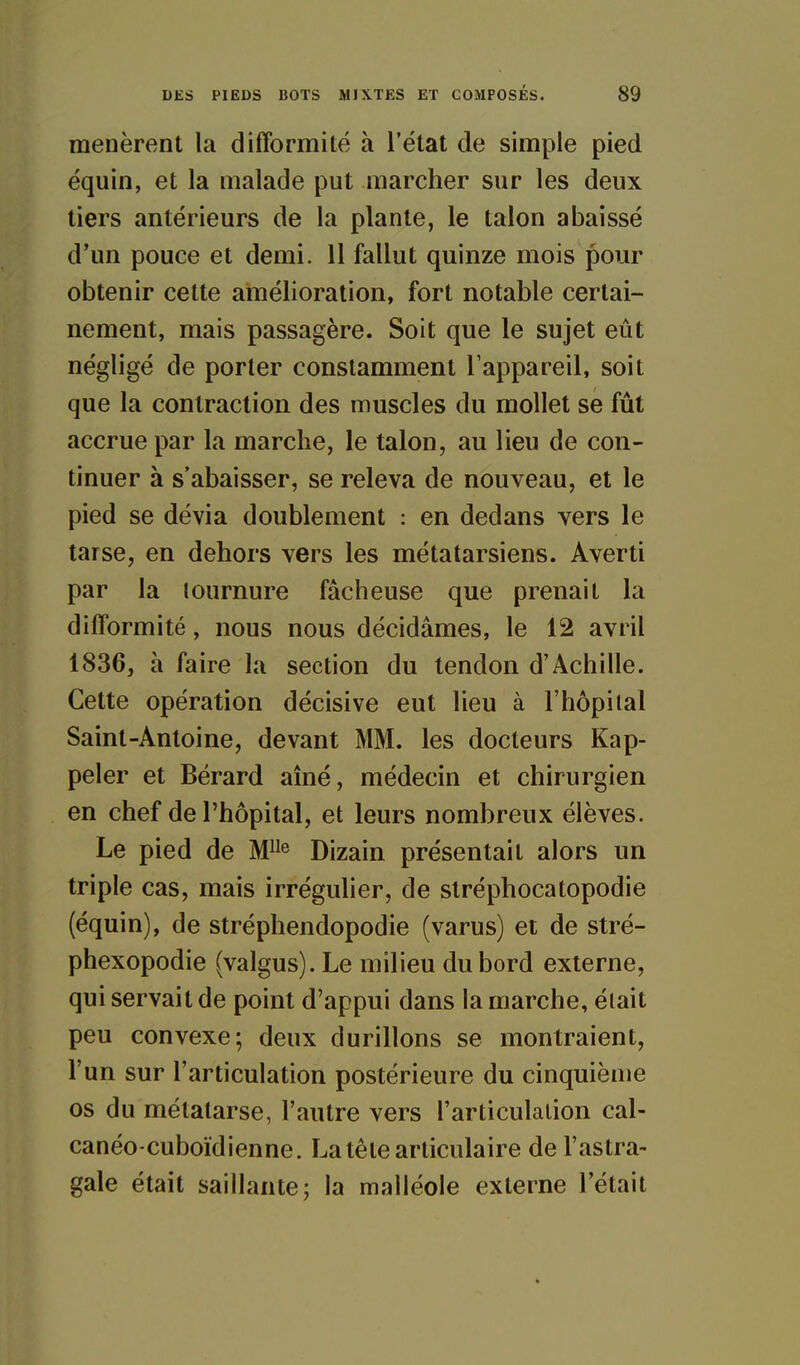 menèrent la difformité à l'état de simple pied équin, et la malade put marcher sur les deux tiers antérieurs de la plante, le talon abaissé d'un pouce et demi. 11 fallut quinze mois pour obtenir cette amélioration, fort notable certai- nement, mais passagère. Soit que le sujet eût négligé de porter constamment l'appareil, soit que la contraction des muscles du mollet se fût accrue par la marche, le talon, au lieu de con- tinuer à s'abaisser, se releva de nouveau, et le pied se dévia doublement : en dedans vers le tarse, en dehors vers les métatarsiens. Averti par la tournure fâcheuse que prenait la difformité, nous nous décidâmes, le 12 avril 1836, à faire la section du tendon d'Achille. Cette opération décisive eut lieu à l'hôpital Saint-Antoine, devant MM. les docteurs Rap- peler et Bérard aîné, médecin et chirurgien en chef de l'hôpital, et leurs nombreux élèves. Le pied de M^ Dizain présentait alors un triple cas, mais irréguher, de slréphocatopodie (équin), de stréphendopodie (varus) et de stré- phexopodie (valgus). Le milieu du bord externe, qui servait de point d'appui dans la marche, était peu convexe; deux durillons se montraient, l'un sur l'articulation postérieure du cinquième os du métatarse, l'autre vers l'articulation cal- canéo-cuboïdienne. La tête articulaire de l'astra- gale était saillante; la malléole externe l'était
