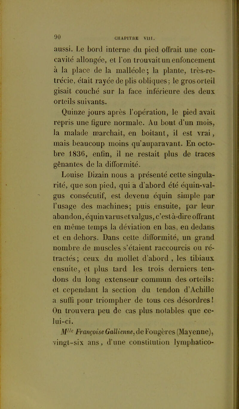 aussi. Le boicl interne du pied offrait une con- cavité allongée, et Ton trouvait un enfoncement à la place de la malléole; la plante, Irès-re- trécie, était rayée de plis obliques; le gros orteil gisait couché sur la face inférieure des deux orteils suivants. Quinze jours après l'opération, le pied avait repris une figure normale. Au bout d'un mois, la malade marchait, en boitant, il est vrai, mais beaucoup moins qu'auparavant. En octo- bre 1836, enfin, il ne restait plus de traces gênantes de la difformité. Louise Dizain nous a présenté cette singula- rité, que son pied, qui a d'abord été équin-val- gus consécutif, est devenu équin simple par l'usage des machines; puis ensuite, par leur abandon, équinvarusetvalgus, c'est-à-dire offrant en même temps la déviation en bas, en dedans et en dehors. Dans cette difformité, un grand nombre de muscles s'étaient raccourcis ou ré- tractés; ceux du mollet d'abord , les tibiaux ensuite, et plus tard les trois derniers ten- dons du long extenseur commun des orteils: et cependant la section du tendon d'Achille a suffi pour triompher de tous ces désordres ! On trouvera peu de cas plus notables que ce- lui-ci. j^jiie française GaUieime,ôe Fougères (Mayenne), vingt-six ans, d'une constitution lym[)hatico-