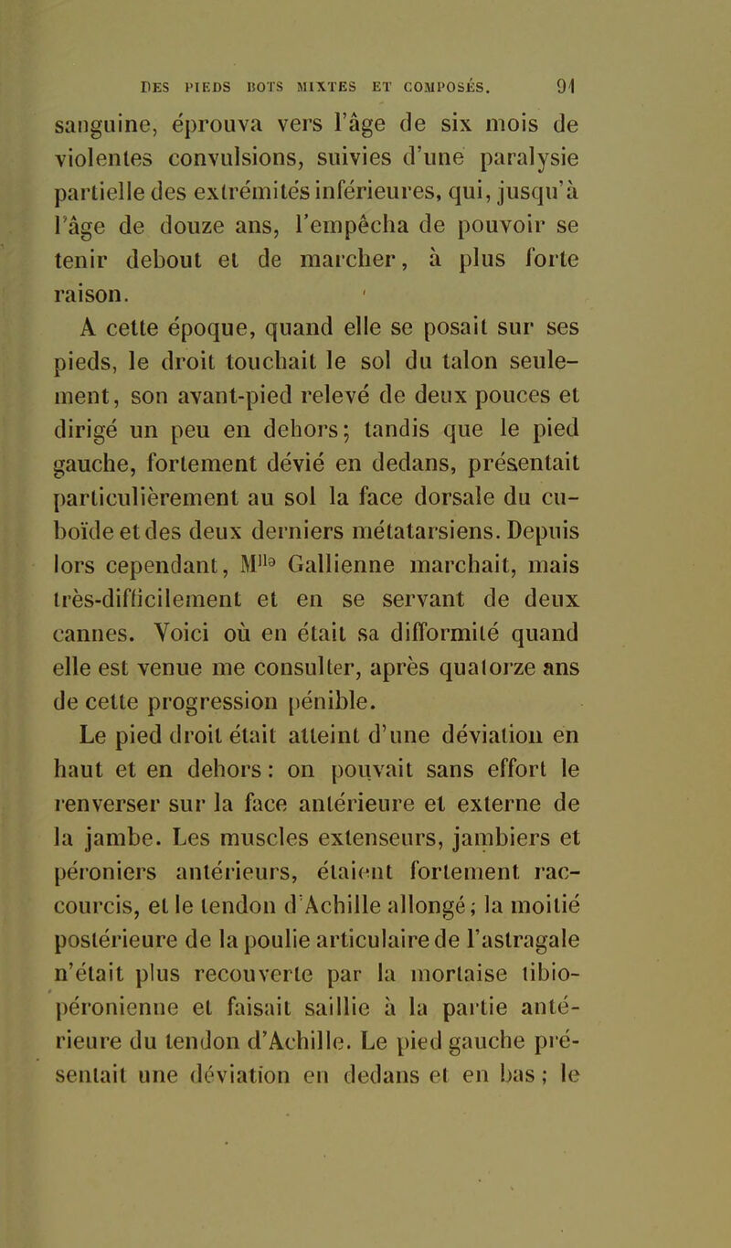 sanguine, éprouva vers l'âge de six mois de violentes convulsions, suivies d'une paralysie partielle des extrémités inférieures, qui, jusqu'à l'âge de douze ans, l'empêcha de pouvoir se tenir debout et de marcher, à plus forte raison. A cette époque, quand elle se posait sur ses pieds, le droit touchait le sol du talon seule- ment, son avant-pied relevé de deux pouces et dirigé un peu en dehors; tandis que le pied gauche, fortement dévié en dedans, présentait particulièrement au sol la face dorsale du cu- boïdeetdes deux derniers métatarsiens. Depuis lors cependant, M'^^ Gallienne marchait, mais irès-difticilement et en se servant de deux cannes. Voici oii en était sa difformité quand elle est venue me consulter, après quatorze ans de cette progression pénible. Le pied droit était atteint d'une déviation en haut et en dehors : on pouvait sans effort le renverser sur la face antérieure et externe de la jambe. Les muscles extenseurs, jambiers et péroniers antérieurs, étaient fortement rac- courcis, et le tendon d'Achille allongé; la moitié postérieure de la poulie articulaire de l'astragale n'était plus recouverte par la mortaise tibio- péronienue et faisait saillie à la pai tie anté- rieure du tendon d'Achille. Le pied gauche pré- sentait une déviation en dedans et en bas ; le