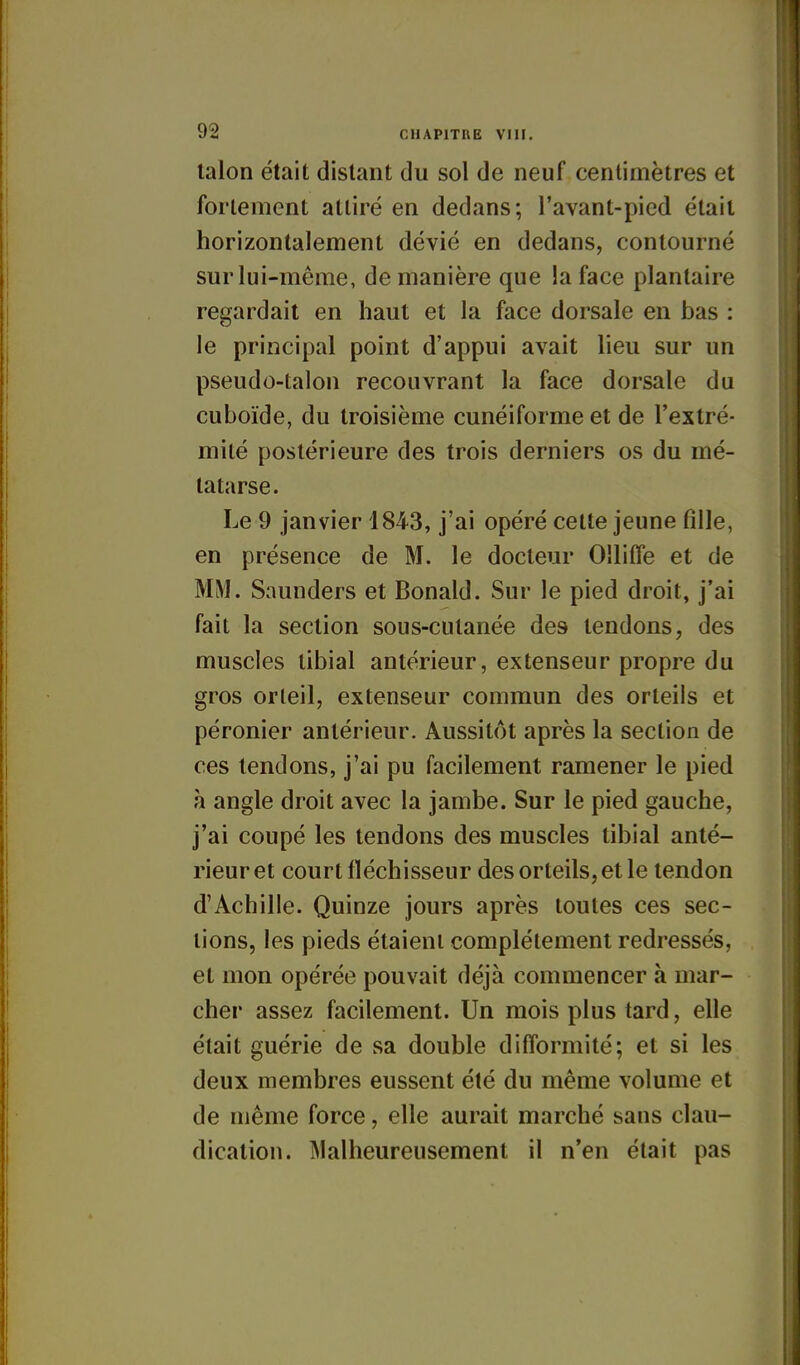 talon était distant du sol de neuf centimètres et fortement attiré en dedans; l'avant-pied était horizontalement dévié en dedans, contourné sur lui-même, de manière que la face plantaire regardait en haut et la face dorsale en bas : le principal point d'appui avait lieu sur un pseudo-talon recouvrant la face dorsale du cuboïde, du troisième cunéiforme et de l'extré- mité postérieure des trois derniers os du mé- tatarse. Le 9 janvier 1843, j'ai opéré cette jeune fille, en présence de M. le docteur OUiffe et de MM. Saunders et Donald. Sur le pied droit, j'ai fait la section sous-cutanée des tendons, des muscles tibial antérieur, extenseur propre du gros orteil, extenseur commun des orteils et péronier antérieur. Aussitôt après la section de ces tendons, j'ai pu facilement ramener le pied à angle droit avec la jambe. Sur le pied gauche, j'ai coupé les tendons des muscles tibial anté- rieur et court fléchisseur des orteils, et le tendon d'Achille. Quinze jours après toutes ces sec- lions, les pieds étaient complètement redressés, et mon opérée pouvait déjà commencer à mar- cher assez facilement. Un mois plus tard, elle était guérie de sa double difformité; et si les deux membres eussent été du même volume et de même force, elle aurait marché sans clau- dication. Malheureusement il n'en était pas