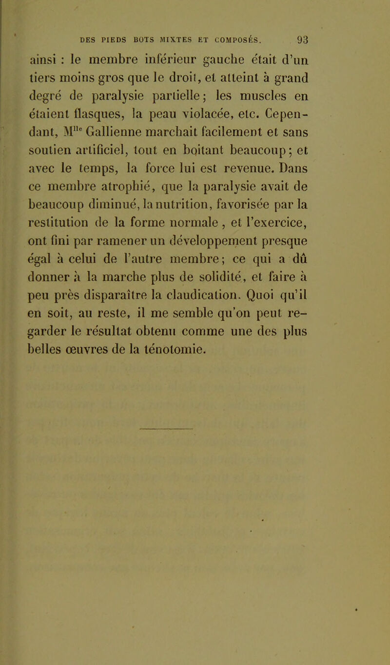 ainsi : le membre inférieur gauche était d'un tiers moins gros que le droit, et atteint à grand degré de paralysie partielle ; les muscles en étaient flasques, la peau violacée, etc. Cepen- dant, M^ Gallienne marchait facilement et sans soutien artiûciel, tout en bqitant beaucoup; et avec le temps, la force lui est revenue. Dans ce membre atrophié, que la paralysie avait de beaucoup diminué, la nutrition, favorisée parla restitution de la forme normale, et l'exercice, ont fini par ramener un développement presque égal à celui de l'autre membre ; ce qui a dû donner à la marche plus de solidité, et faire à peu près disparaître la claudication. Quoi qu'il en soit, au reste, il me semble qu'on peut re- garder le résultat obtenu comme une des plus belles œuvres de la ténotomie.