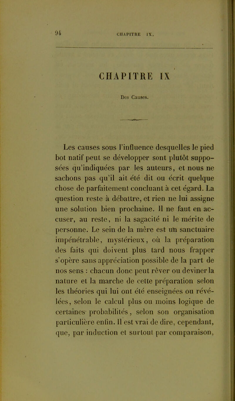 ClIAPITUE IX. CHAPITRE IX Des Causes. Les causes sous l'influence desquelles le pied bot natif peut se développer sont plutôt suppo- sées qu'indiquées par les auteurs, et nous ne sachons pas qu'il ait été dit ou écrit quelque chose de parfaitement concluant à cet égard. La question reste à débattre, et rien ne lui assigne une sokiiion bien prochaine. Il ne faut en ac- cuser, au reste, ni la sagacité ni le mérite de personne. Le sein de la mère est un sanctuaire impénétrable, mystérieux, oii la préparation des faits qui doivent plus tard nous frapper s'opère sans appréciation possible de la part de nos sens : chacun donc peut rêver ou deviner la nature et la marche de cette préparation selon les théories qui lui ont été enseignées ou révé- lées, selon le calcul plus ou moins logique de certaines probabilités, selon son organisation particulière enfin. Il est vrai de dire, cependant, que, par induction et surtout par comparaison,