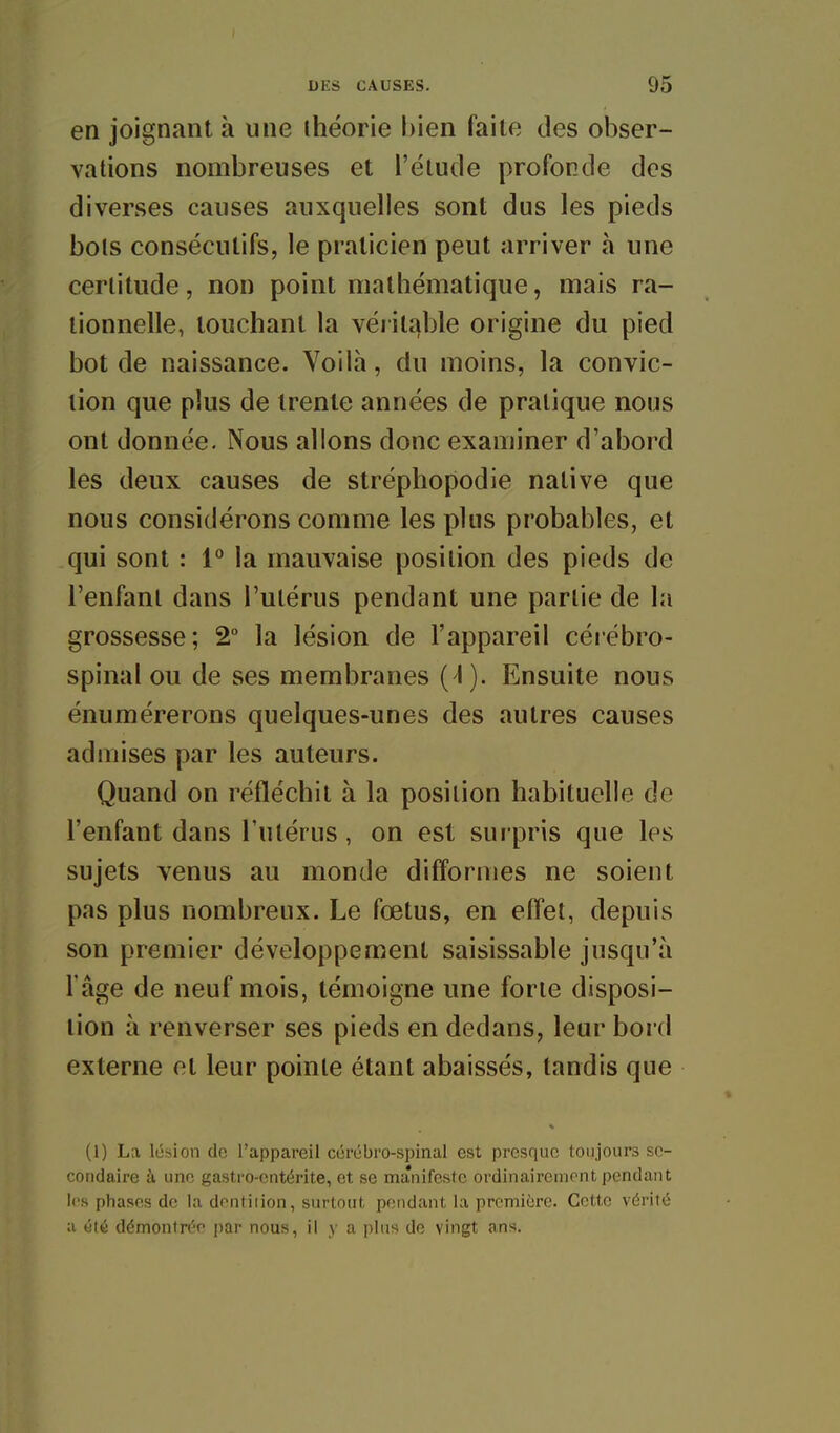 en joignant à une ihéorie bien faite des obser- vations nombreuses et l'étude profonde des diverses causes auxquelles sont dus les pieds bols consécutifs, le praticien peut arriver h une certitude, non point mathématique, mais ra- tionnelle, touchant la véritable origine du pied bot de naissance. Voilà, du moins, la convic- tion que plus de trente années de pratique nous ont donnée. Nous allons donc examiner d'abord les deux causes de strépliopodie native que nous considérons comme les plus probables, et qui sont : i° la mauvaise position des pieds de l'enfant dans l'utérus pendant une partie de la grossesse; 2 la lésion de l'appareil céiébro- spinal ou de ses membranes (^). Ensuite nous énumérerons quelques-unes des autres causes admises par les auteurs. Quand on réfléchit à la position habituelle de l'enfant dans l'utérus, on est surpris que les sujets venus au monde difformes ne soient pas plus nombreux. Le fœtus, en effet, depuis son premier développement saisissable jusqu'à l'âge de neuf mois, témoigne une forte disposi- tion à renverser ses pieds en dedans, leur bord externe et leur pointe étant abaissés, tandis que (1) La lésion de l'appareil cérébro-spinal est presque toujours se- condaire à une gastro-entérite, et se manifeste ordinairement pendant les phases de la dontiiion, surtout pendant la première. Cette vérité a été démontrée par nous, il y a plus de vingt ans.