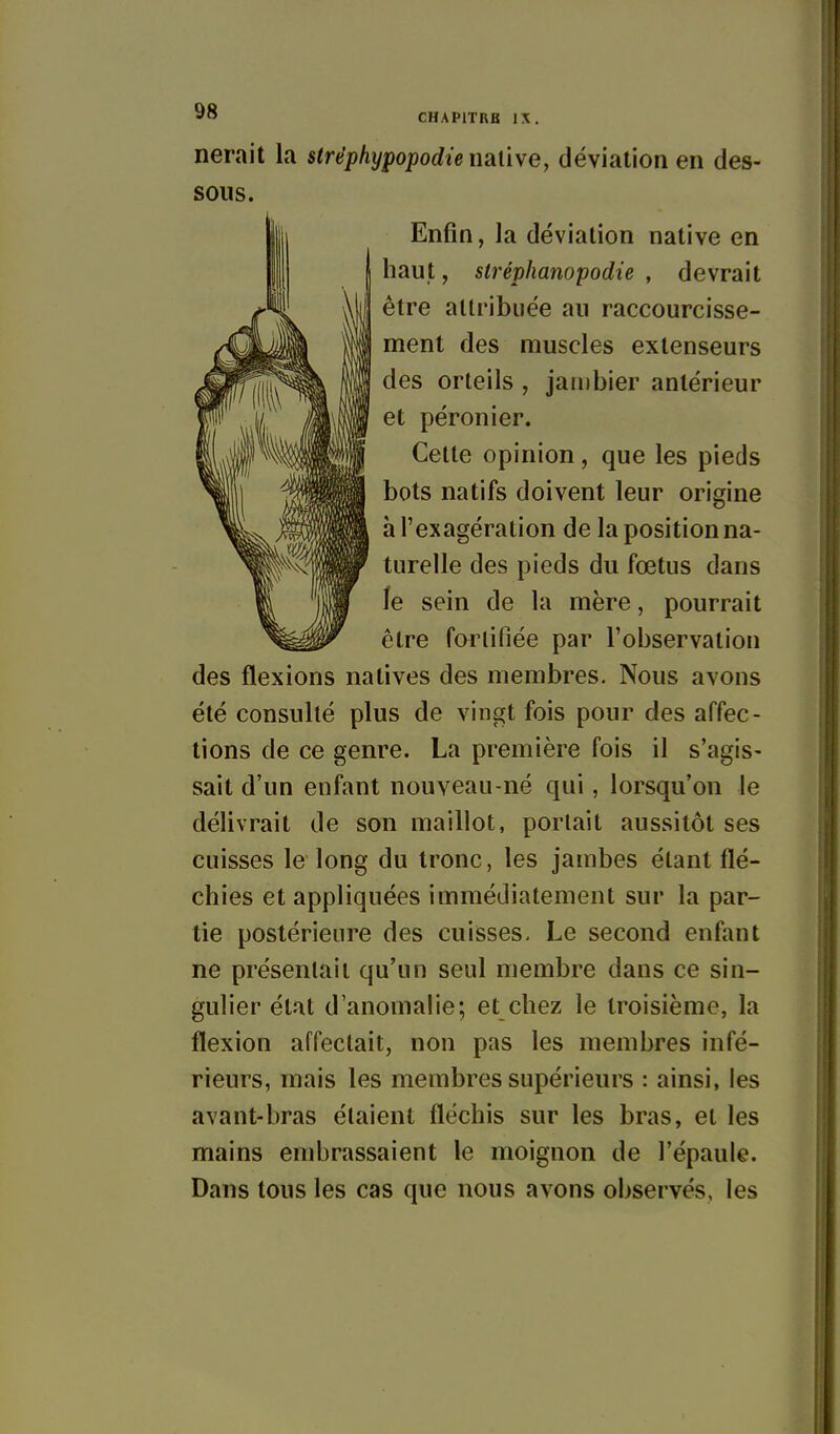 nerait la stréphypopodie nalive, déviation en des- sous. Enfin, la déviation native en haut, stréphanopodie , devrait être attribuée au raccourcisse- ment des muscles extenseurs des orteils , janibier antérieur et péronier. Cette opinion, que les pieds bots natifs doivent leur origine à l'exagération de la position na- turelle des pieds du fœtus dans le sein de la mère, pourrait être farlifiée par l'observation des flexions natives des membres. Nous avons été consulté plus de vingt fois pour des affec- tions de ce genre. La première fois il s'agis- sait d'un enfant nouveau-né qui, lorsqu'on le délivrait de son maillot, portait aussitôt ses cuisses le long du tronc, les jambes étant flé- chies et appliquées immédiatement sur la par- tie postérieure des cuisses. Le second enfant ne présentait qu'un seul membre dans ce sin- gulier état d'anomalie; et chez le troisième, la flexion affectait, non pas les membres infé- rieurs, mais les membres supérieurs : ainsi, les avant-bras étaient fléchis sur les bras, et les mains embrassaient le moignon de l'épaule. Dans tous les cas que nous avons observés, les