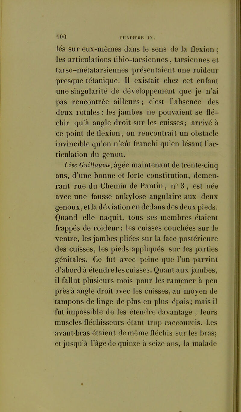 lés sur eux-mêmes dans le sens de la flexion ; les articulations tibio-tarsiennes , tarsiennes et tarso-mélatarsiennes présentaient une roideur presque tétanique. Il existait chez cet enfant une singularité de développement que je n'ai pas rencontrée ailleurs ; c'est l'absence des deux rotules : les jambes ne pouvaient se flé- chir qu'à angle droit sur les cuisses; arrivé à ce point de flexion, on rencontrait un obstacle invincible qu'on n'eût franchi qu'en lésant l'ar- ticulation du genou. Lise Guillaume, tigée maintenant de trente-cinq ans, d'une bonne et forte constitution, demeu- rant rue du Chemin de Pantin, n° 3, est née avec une fausse ankylose angulaire aux deux genoux, et la déviation en dedans des deux pieds. Quand elle naquit, tous ses membres étaient frappés de roideur ; les cuisses couchées sur le ventre, les jambes pliées sur la face postérieure des cuisses, les pieds appliqués sur les parties génitales. Ce fut avec peine que l'on parvint d'abord à étendrelescuisses. Quant aux jambes, il fallut plusieurs mois pour les ramener à peu près à angle droit avec les cuisses, au moyen de tampons de linge de plus en plus épais; mais il fut impossible de les étendre davantage , leurs muscles fléchisseurs étant trop raccourcis. Les avant-bras étaient de même fléchis sur les bras; et jusqu'à l'âge de quinze à seize ans, la malade