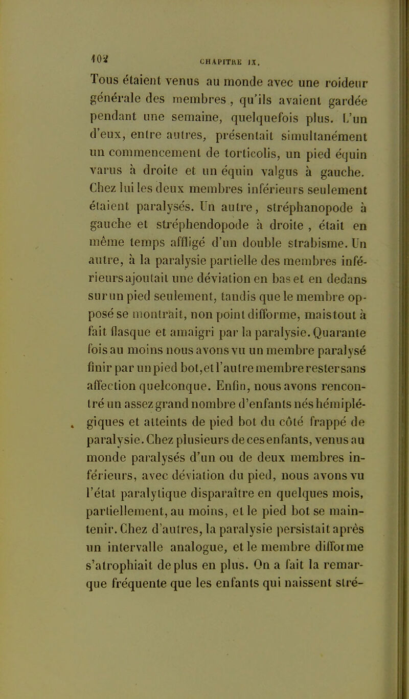 Tous étaient venus au monde avec une roideur générale des membres , qu'ils avaient gardée pendant une semaine, quelquefois plus. L'un d'eux, entre autres, présentait simultanément un commencement de torticolis, un pied équin varus h droite et un équin valgus à gauche. Chez lui les deux membres inférieurs seulement étaient paralysés. Un autre, stréphanopode à gauche et stréphendopode à droite , était en même temps affligé d'un double strabisme. Un autre, à la paralysie partielle des membres infé- rieursajoutait une déviation en bas et en dedans surun pied seulement, tandis que le membre op- posé se montrait, non point difforme, maistout à fait tlasque et amaigri par la paralysie. Quarante fois au moins nous avons vu un membre paralysé finir par un pied bot,et l'autre membre restersans affection quelconque. Enfin, nous avons rencon- tré un assez grand nombre d'enfants nés hémiplé- giques et atteints de pied bot du côté frappé de paralysie. Chez plusieurs de ces enfants, venus au monde paralysés d'un ou de deux membres in- férieurs, avec déviation du pied, nous avons vu l'état paralytique disparaître en quelques mois, partiellement, au moins, et le pied bot se main- tenir. Chez d'autres, la paralysie persistait après un intervalle analogue, et le membre difforme s'atrophiait déplus en plus. On a fait la remar- que fréquente que les enfants qui naissent slré-