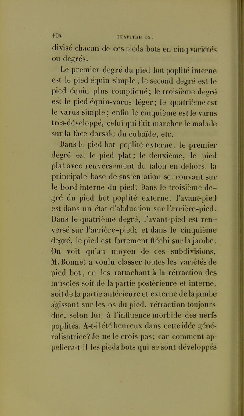 divisé chacun de ces pieds bots en cinq variétés ou degrés. Le premier degré du pied bot poplité interne est le pied équin simple ; le second degré est le pied équin plus compliqué; le troisième degré est le pied équin-varus léger; le quatrième est le varus simple; enfin le cinquième est le varus très-développé, celui qui fait marcher le malade sur la face dorsale du cuboïde, etc. Dans io pied bot poplité exlerne, le premier degré est le pied plat ; le deuxième, le pied plat avec renversement du talon en dehors, la principale base de sustenlalion se trouvant sur le bord interne du pied. Dans le troisième de- gré du pied bot poph'té externe, l'avant-pied est dans un état d'abduction sur l'arrière-pied. Dans le quatrième degré, l'avant-pied est ren- versé sur l'arrière-pied; et dans le cinquième degré, le pied est fortement fléchi sur la jambe. On voit qu'au moyen de ces subdivisions, M. Bonnet a voulu classer toutes les variétés de pied bot, en les rattachant à la rétraction des muscles soit de la partie postérieure ef interne, soit de la partie antérieure et exlerne de la jambe agissant sur les os du pied, rétraction toujours due, selon lui, à l'influence morbide des nerfs poplités. A-t-il été heureux dans cette idée géné- ralisalrice? .le ne le crois pas; car comment ap- pellera-t-il les pieds Iwts qui se sont développés