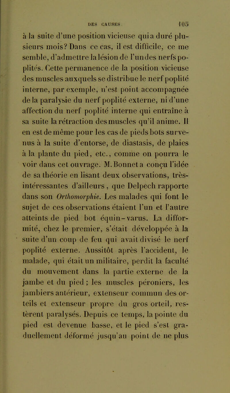 à la suite d'une position vicieuse quia duré plu- sieurs mois? Dans ce cas, il est difficile, ce me semble, d'admettre la lésion de Fundes nerfs po- plitps. Cette permanence de la position vicieuse des muscles auxquels se distribue le nerf poplilé interne, par exemple, n'est point accompagnée de la paralysie du nerf poplité externe, ni d'une affection du nerf poplité interne qui entraîne à sa suite la rétraction des muscles qu'il anime. Il en est de même pour les cas de pieds bots surve- nus à la suite d'entorse, de diastasis, de plaies à la plante du pied, etc., comme on pourra le voir dans cet ouvrage. M. Bonnet a conçu l'idée de sa théorie en lisant deux observations, très- intéressantes d'ailleurs , que Delpech rapporte dans son Orthomorphie. Les malades qui font le sujet de ces observations étaient l'un et l'autre atteints de pied bot équin-varus. La diffor- mité, chez le premier, s'était développée à la suite d'un coup de feu qui avait divisé le nerf poplité externe. Aussitôt après l'accident, le malade, qui était un militaire, perdit la faculté du mouvement dans la partie externe de la jambe et du pied ; les muscles péroniers, les jambiers antérieur, extenseur commun des or- teils et extenseur propre du gros orteil, res- tèrent paralysés. Depuis ce temps, la pointe du pied est devenue basse, et le pied s'est gra- duellement déformé jusqu'au point de ne plus