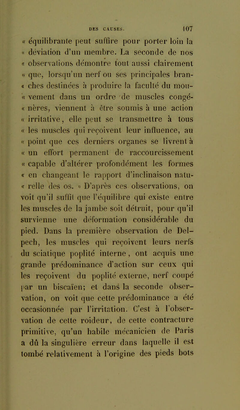 « ëquilibraule peut suffire pour porter loin la « déviation d'un membre. La seconde de nos « observalions démontre tout aussi clairement (1 que, lorsqu'un nerf ou ses principales bran- a ches destinées h produire la faculté du mou- « vement dans un ordre de muscles congé- « nères, viennent à être soumis à une action « irritative, elle peut se transmettre à tous « les muscles qui reçoivent leur influence, au « point que ces derniers organes se livrent à « un efîort permanent de raccourcissement « capable d'altérer profondément les formes « en changeant le rapport d'inclinaison natu- relie des os. «) D'après ces observations, on voit qu'il suffit que l'équilibre qui existe enlre les muscles de la jambe soit détruit, pour qu'il survienne une déformation considérable du pied. Dans la première observation de Del- pech, les muscles qui reçoivent leurs nerfs du sciatique poplité interne , ont acquis une grande prédominance d'action sur ceux qui les reçoivent du poplité externe, nerf coupé par un biscaïen; et dans la seconde obser- vation, on voit que cette prédominance a été occasionnée par l'irritation. C'est à l'obser- vation de cette roideur, de cette contracture primitive, qu'un habile mécanicien de Paris a dû la singulière erreur dans laquelle il est tombé relativement à l'origine des pieds bots