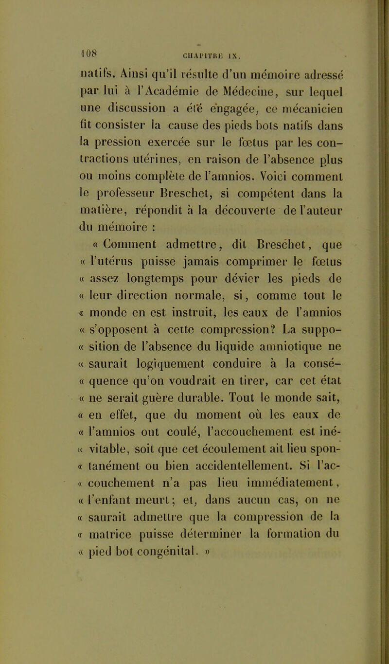 natifs. Ainsi qu'il résulte d'un mémoire adressé par lui à l'Académie de Médecine, sur lequel une discussion a é(e engagée, ce mécanicien fit consister la cause des pieds bols natifs dans la pression exercée sur le fœtus par les con- tractions utérines, en raison de l'absence plus ou moins complète de l'amnios. Voici comment le professeur Breschet, si compétent dans la matière, répondit à la découverte de l'auteur du mémoire : «Comment admettre, dit Breschet, que « l'utérus puisse jamais comprimer le fœtus « assez longtemps pour dévier les pieds de « leur direction normale, si, comme tout le « monde en est instruit, les eaux de l'amnios « s'opposent à cette compression? La suppo- « sition de l'absence du liquide amniotique ne « saurait logiquement conduire à la consé- « quence qu'on voudrait en tirer, car cet état « ne serait guère durable. Tout le monde sait, « en effet, que du moment où les eaux de « l'amnios ont coulé, l'accouchement est iné- u vitable, soit que cet écoulement ait lieu spon- <r lanément ou bien accidentellement. Si l'ac- « couchement n'a pas lieu immédiatement, « l'enfant meurt ; et, dans aucun cas, on ne « saurait admettre que la compression de la «r matrice puisse déterminer la formation du v( pied bot congénital. »