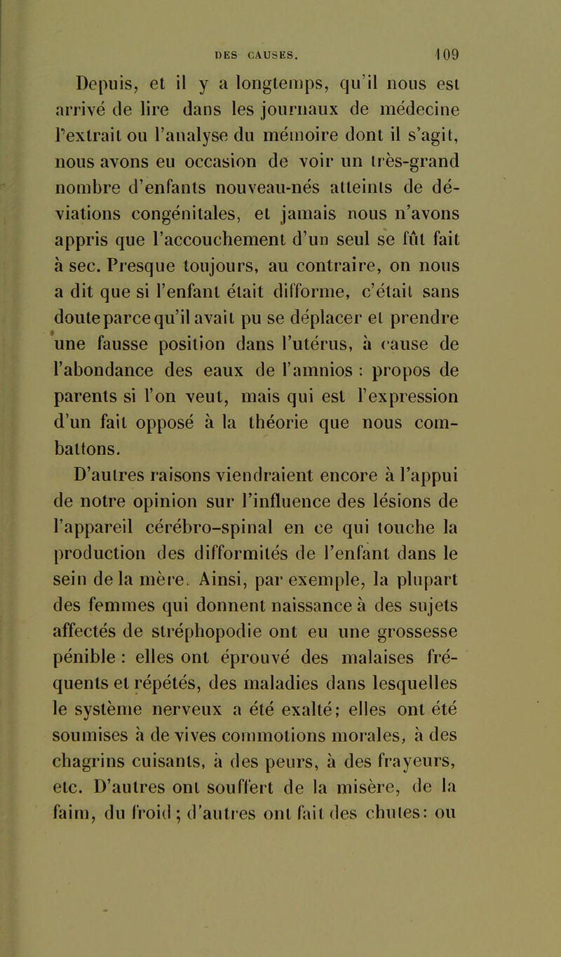 Depuis, et il y a longtemps, qu'il nous est arrivé de lire dans les journaux de médecine Texlrait ou l'analyse du mémoire dont il s'agit, nous avons eu occasion de voir un très-grand nombre d'enfants nouveau-nés atteints de dé- viations congénitales, et jamais nous n'avons appris que l'accouchement d'un seul se fût fait à sec. Presque toujours, au contraire, on nous a dit que si l'enfant était difforme, c'était sans doute parce qu'il avait pu se déplacer et prendre une fausse position dans l'utérus, à cause de l'abondance des eaux de l'amnios : propos de parents si l'on veut, mais qui est l'expression d'un fait opposé à la théorie que nous com- battons. D'autres raisons viendraient encore à l'appui de notre opinion sur l'influence des lésions de l'appareil cérébro-spinal en ce qui touche la production des difformités de l'enfant dans le sein de la mère. Ainsi, par exemple, la plupart des femmes qui donnent naissance à des sujets affectés de stréphopodie ont eu une grossesse pénible : elles ont éprouvé des malaises fré- quents et répétés, des maladies dans lesquelles le système nerveux a été exalté ; elles ont été soumises h de vives commotions morales, à des chagrins cuisants, à des peurs, à des frayeurs, etc. D'autres ont souffert de la misère, de la faim, du froid ; d'autres ont fait des chules: ou