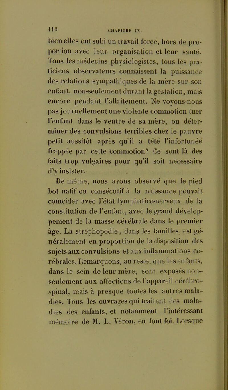 bien elles oui subi un travail forcé, hors de pro- portion avec leur organisation et leur santé. Tous les médecins physiologistes, tous les pra- ticiens observateurs connaissent la puissance des relations sympathiques de la mère sur son enfant, non-seulement durant la gestation, mais encore pendant l'allaitement. Ne voyons-nous pas journellement une violente commotion tuer l'enfant dans le ventre de sa mère, ou déter- miner des convulsions terribles chez le pauvre petit aussitôt après qu'il a tété l'infortunée frappée par celte commotion? Ce sont là des faits trop vulgaires pour qu'il soit nécessaire d''y insister. De même, nous avons observé que le pied bot natif ou consécutif à la naissance pouvait coïncider avec l'état lymphatico-nerveux de la conslitulion de l'enfant, avec le grand dévelop- pement de la masse cérébrale dans le premier âge. La slréphopodie, dans les familles, est gé- néralement en proportion de la disposition des sujets aux convulsions et aux inflammations cé- rébrales. Remarquons, au reste, que les enfants, dans le sein de leur mère, sont exposés non- seulement aux affections de l'appareil cérébro- .spinal, mais à presque toutes les autres mala- dies. Tous les ouvrages qui traitent des mala- dies des enfants, et notamment l'intéressant mémoire de M. L. Véron, en font foi. Lorsque