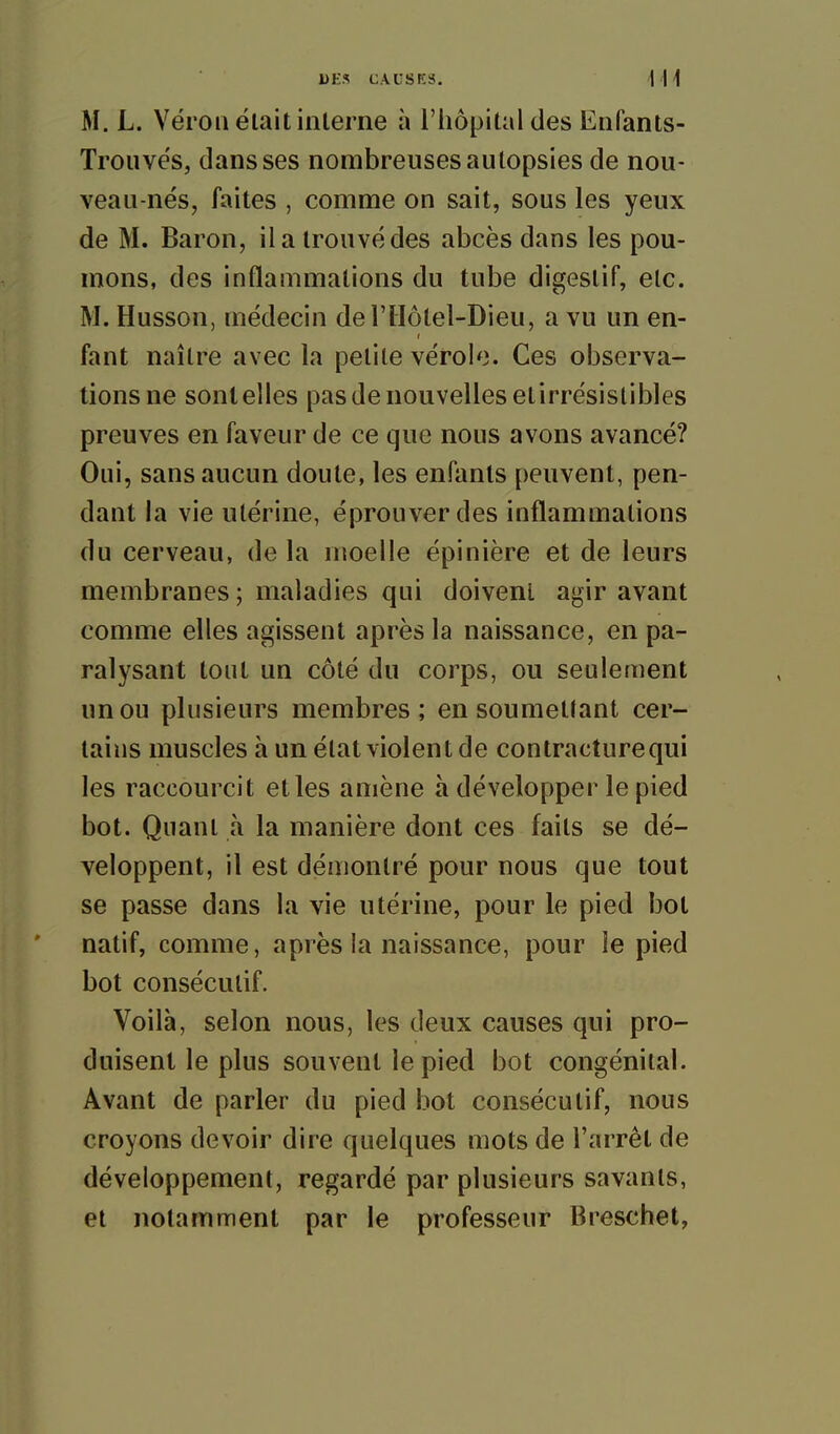 M. L. Véroii était interne à l'hôpital des Enfants- Trou vës, dans ses nombreuses autopsies de nou- veau-nés, faites , comme on sait, sous les yeux de M. Baron, il a trouvé des abcès dans les pou- mons, des inflammations du tube digestif, etc. M. Husson, médecin derilôlel-Dieu, a vu un en- fant naître avec la petite vérole. Ces observa- tions ne sont elles pas de nouvelles etirrésislibles preuves en faveur de ce que nous avons avancé? Oui, sans aucun doute, les enfants peuvent, pen- dant la vie utérine, éprouver des inflammations du cerveau, de la moelle épinière et de leurs membranes ; maladies qui doivent agir avant comme elles agissent après la naissance, en pa- ralysant tout un côté du corps, ou seulement un ou plusieurs membres ; en soumettant cer- tains muscles à un état violent de contracture qui les raccourcit et les amène à développer le pied bot. Quant à la manière dont ces faits se dé- veloppent, il est démontré pour nous que tout se passe dans la vie utérine, pour le pied bot natif, comme, après la naissance, pour le pied bot consécutif. Voilà, selon nous, les deux causes qui pro- duisent le plus souvent le pied bot congénital. Avant de parler du pied bot consécutif, nous croyons devoir dire quelques mots de l'arrêt de développement, regardé par plusieurs savants, et notamment par le professeur Breschet,