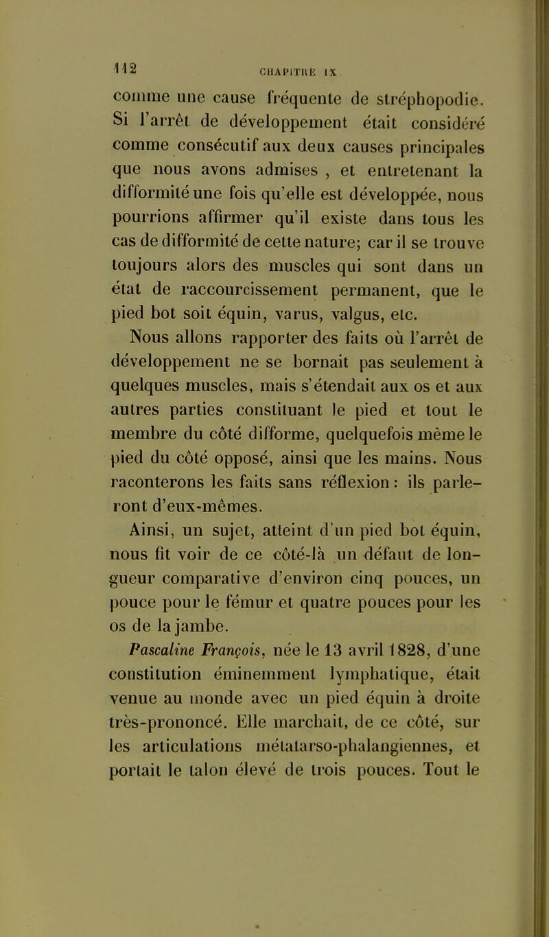 comme une cause fréquente de stréphopodie. Si l'arrêt de développement était considéré comme consécutif aux deux causes principales que nous avons admises , et entretenant la difformité une fois qu'elle est développée, nous pourrions affirmer qu'il existe dans tous les cas de difformité de cette nature; car il se trouve toujours alors des muscles qui sont dans un état de raccourcissement permanent, que le pied bot soit équin, varus, valgus, etc. Nous allons rapporter des faits où l'arrêt de développement ne se bornait pas seulement à quelques muscles, mais s'étendait aux os et aux autres parties constituant le pied et tout le membre du côté difforme, quelquefois même le pied du côté opposé, ainsi que les mains. Nous raconterons les faits sans réflexion : ils parle- ront d'eux-mêmes. Ainsi, un sujet, atteint d'un pied bot équin, nous fit voir de ce côté-là un défaut de lon- gueur comparative d'environ cinq pouces, un pouce pour le fémur et quatre pouces pour les os de la jambe. Pascaline François, née le 13 avril 1828, d'une constitution éminemment lymphatique, était venue au monde avec un pied équin à droite très-prononcé. Elle marchait, de ce côté, sur les articulations mélatarso-phalangiennes, et portait le talon élevé de trois pouces. Tout le