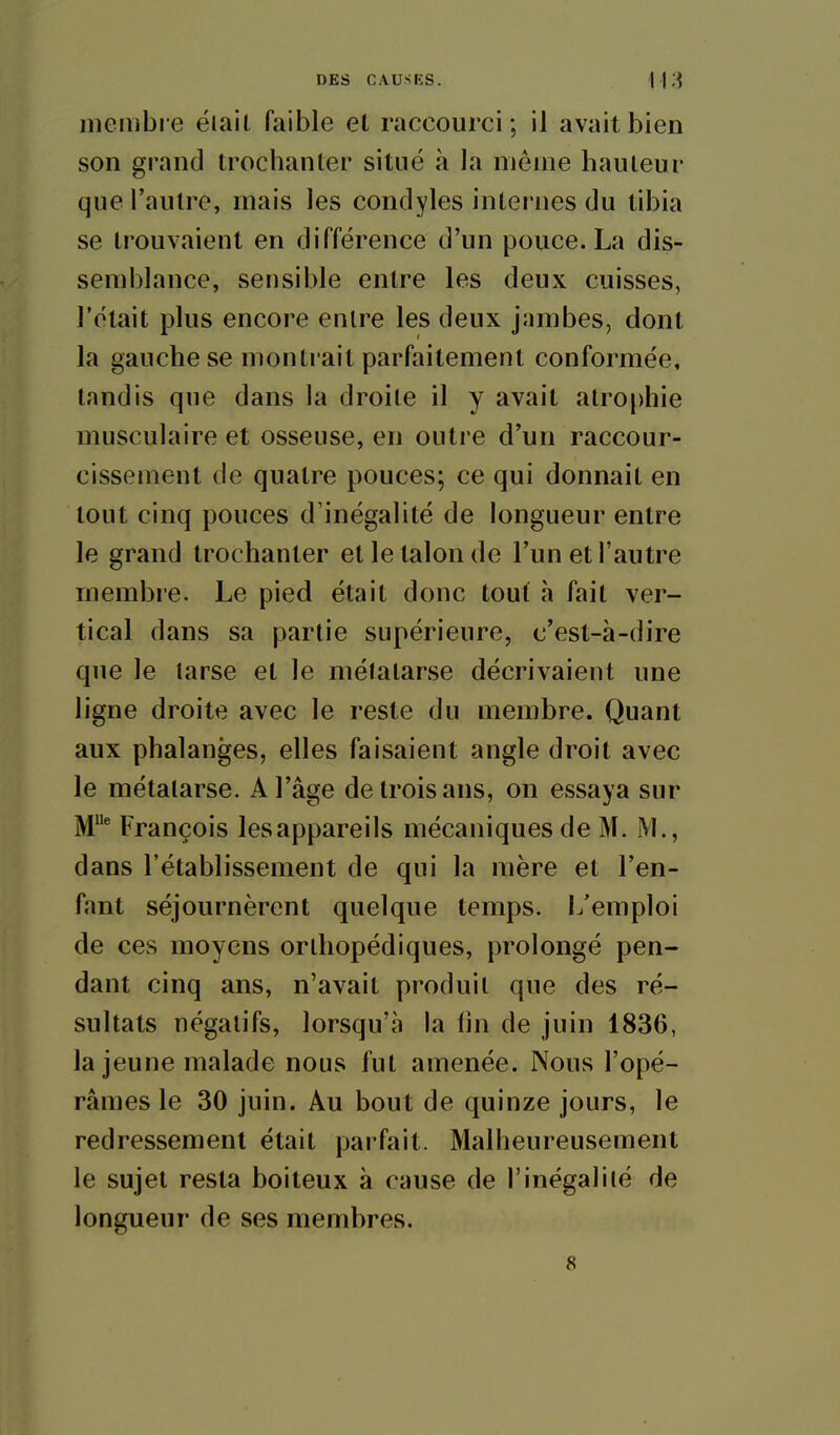 meiiibre ëiail faible et raccourci; il avait bien son grand trochanter situé à la même hauteur que l'autre, mais les condyles internes du tibia se trouvaient en différence d'un pouce. La dis- semblance, sensible entre les deux cuisses, l'était plus encore entre les deux jambes, dont la gauche se montrait parfaitement conformée, tandis que dans la droite il y avait atro[)hie musculaire et osseuse, en outre d'un raccour- cissement de quatre pouces; ce qui donnait en tout cinq pouces d'inégalité de longueur entre le grand trochanter et le talon de l'un et l'autre membre. Le pied était donc tout à fait ver- tical dans sa partie supérieure, c'est-à-dire que le tarse et le mélatarse décrivaient une ligne droite avec le reste du membre. Quant aux phalanges, elles faisaient angle droit avec le métatarse. A l'âge de trois ans, on essaya sur M' François lesappareils mécaniques de M. M., dans l'établissement de qui la mère et l'en- fant séjournèrent quelque temps. L'emploi de ces moyens orthopédiques, prolongé pen- dant cinq ans, n'avait produit que des ré- sultats négatifs, lorsqu'à la fm de juin 1836, la jeune malade nous fut amenée. Nous l'opé- râmes le 30 juin. Au bout de quinze jours, le redressement était parfait. Malheureusement le sujet resta boiteux à cause de l'inégalité de longueur de ses membres.