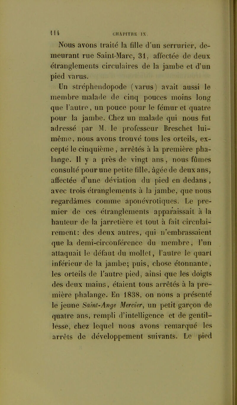 Nous avons irailé la fille d'un serrurier, de- meurant rue Saint-Marc, 31, affectée de deux étranglements circulaires de la jambe et d'un pied varus. Un stréphendopode (varus) avait aussi le membre malade de cinq pouces moins long que l'autre, un pouce pour le fémur et quatre pour la jambe. Chez un malade qui nous fut adressé par M. le professeur Breschet lui- même, nous avons trouvé tous les orteils, ex- cepté le cinquième , arrêtés à la première pha- lange. 11 y a près de vingt ans, nous fûmes consulté pour une peiite fille, âgée de deux ans, affectée d'une déviation du pied en dedans , avec trois étranglements à la jambe, que nous regardâmes comme aponévroliques. Le pre- mier de ces étranglements apparaissait à la hauteur de la jarretière et tout à fait circulai- rement: des deux autres, qui n'embrassaient que la demi-circonférence du membre, l'un attaquait le défaut du mollet, l'autre le quart inférieur de la jambe; puis, chose étonnante, les orteils de l'autre pied, ainsi que les doigts des deux mains, étaient tous arrêtés à la pre- mière phalange. En 1838, on nous a présenté le jeune Saint-Ange Mercier, un petit garçon de quatre ans, rempli d'intelligence et de gentil- lesse, chez lequel nous avons remarqué les arrêts de développement suivants. Le pied