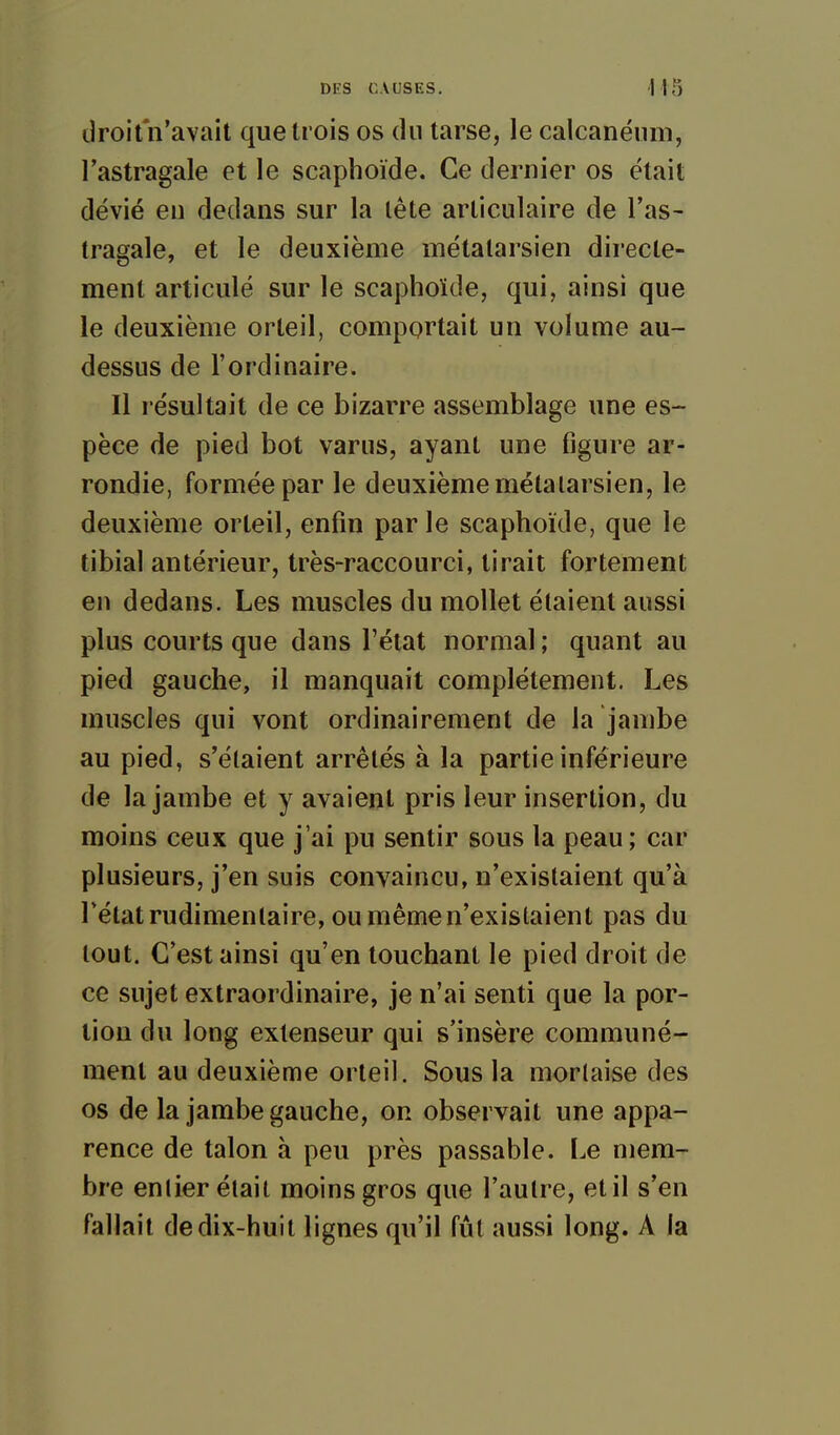 droit n'avait que trois os du tarse, le calcanéum, l'astragale et le scaphoïde. Ce dernier os était dévié en dedans sur la lête articulaire de l'as- tragale, et le deuxième métalarsien directe- ment articulé sur le scaphoïde, qui, ainsi que le deuxième orteil, comportait un volume au- dessus de l'ordinaire. Il résultait de ce bizarre assemblage une es- pèce de pied bot varus, ayant une figure ar- rondie, formée par le deuxième métalarsien, le deuxième orteil, enfin par le scaphoïde, que le tibial antérieur, très-raccourci, tirait fortement en dedans. Les muscles du mollet étaient aussi plus courts que dans l'état normal ; quant au pied gauche, il manquait complètement. Les muscles qui vont ordinairement de la jambe au pied, s'élaient arrêtés à la partie inférieure de la jambe et y avaient pris leur insertion, du moins ceux que j'ai pu sentir sous la peau; car plusieurs, j'en suis convaincu, n'existaient qu'à l'état rudimentaire, ou même n'existaient pas du tout. C'est ainsi qu'en touchant le pied droit de ce sujet extraordinaire, je n'ai senti que la por- tion du long extenseur qui s'insère communé- ment au deuxième orteil. Sous la mortaise des os de la jambe gauche, or observait une appa- rence de talon à peu près passable. Le mem- bre entier était moins gros que l'autre, et il s'en fallait de dix-huit lignes qu'il fût aussi long. A la