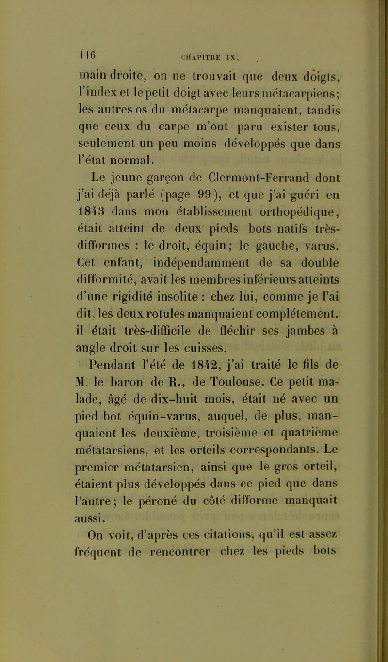 main droite, on ne trouvait que deux doigts, l'index et lepelil doigt avec leurs métacarpiens; les autres os du métacarpe manquaient, tandis que ceux du carpe m*ont paru exister tous, seulement un peu moins développés que dans l'état normal. Le jeune garçon de Clermont-Ferrand dont j'ai déjà parlé (page 99), et que j'ai guéri en 1843 dans mon établissement orthopédique, était atteint de deux pieds bols natifs très- difformes : le droit, équin; le gauche, varus. Cet enfant, indépendamment de sa double difformité, avait les membres inférieurs atteints d'une rigidité insolite : chez lui, comme je l'ai dit, les deux rotules manquaient complètement, il était très-difficile de fléchir ses jambes à angle droit sur les cuisses. Pendant l'été de 1842, j'ai traité le fils de M. le baron de R., de Toulouse. Ce petit ma- lade, âgé de dix-huit mois, était né avec un pied bot équin-varus, auquel, de plus, man- quaient les deuxième, troisième et quatrième métatarsiens, et les orteils correspondants. Le premier métatarsien, ainsi que le gros orteil, étaient plus développés dans ce pied que dans l'autre; le péroné du côté difforme manquait aussi. On voit, d'après ces citations, qu'il est assez fréquent de rencontrer chez les pieds bols