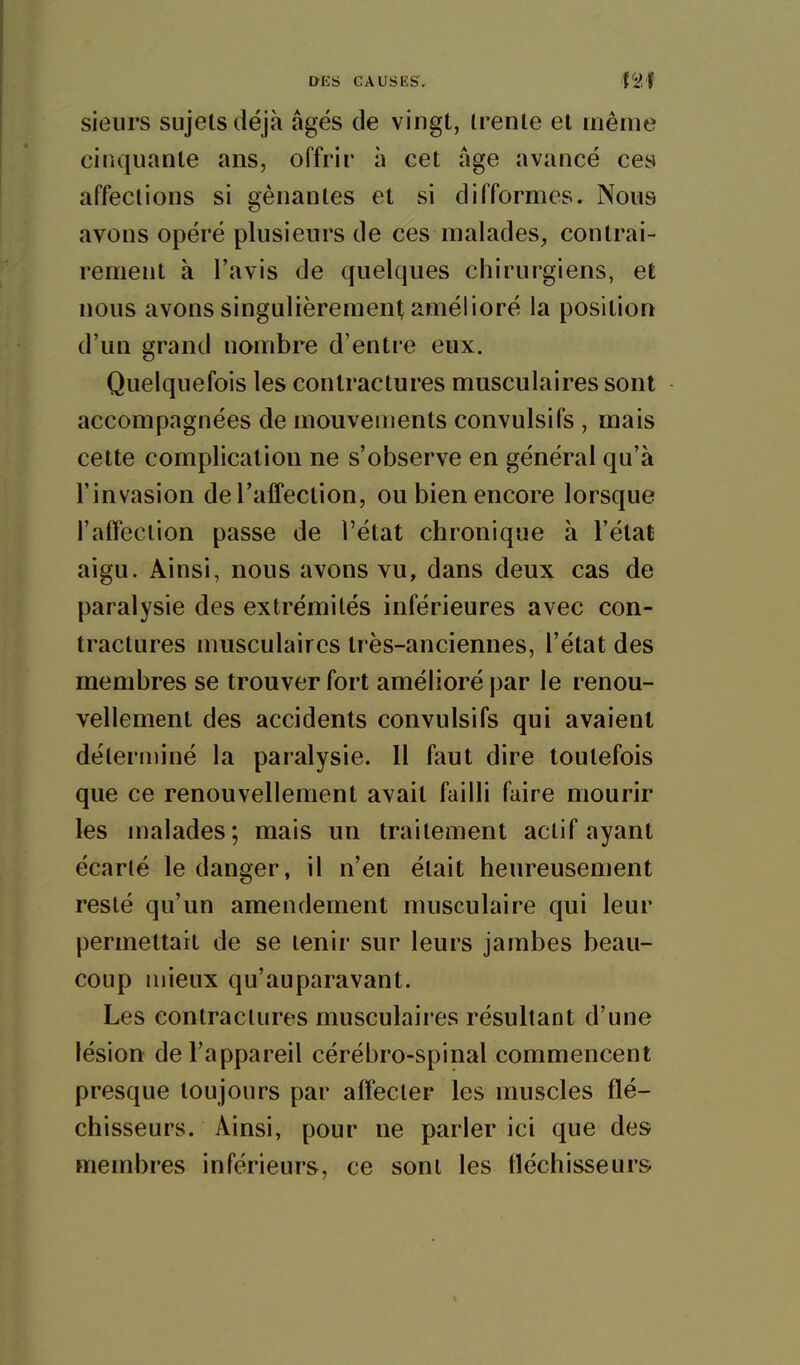 sieurs sujets déjà âgés de vingt, (rente et même cinquante ans, offrir à cet âge avancé ces affections si gênantes et si difformes. Nous avons opéré plusieurs de ces malades, contrai- rement à l'avis de quelques chirurgiens, et nous avons singulièrement amélioré la position d'un grand nombre d'entre eux. Quelquefois les contractures musculaires sont accompagnées de mouvements convulsifs , mais cette complication ne s'observe en général qu'à l'invasion de l'affection, ou bien encore lorsque l'affection passe de l'état chronique à l'état aigu. Ainsi, nous avons vu, dans deux cas de paralysie des extrémités inférieures avec con- tractures musculaires très-anciennes, l'état des membres se trouver fort amélioré par le renou- vellement des accidents convulsifs qui avaient délerrniné la paralysie. Il faut dire toutefois que ce renouvellement avait failli faire mourir les malades; mais un traitement actif ayant écarté le danger, il n'en était heureusement resté qu'un amendement musculaire qui leur permettait de se tenir sur leurs jambes beau- coup mieux qu'auparavant. Les contractures musculaires résultant d'une lésion de l'appareil cérébro-spinal commencent presque toujours par affecter les muscles flé- chisseurs. Ainsi, pour ne parler ici que des membres inférieurs, ce sont les fléchisseurs