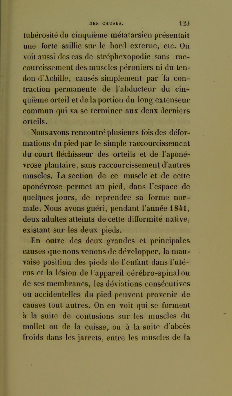 liibérosilé du cinquième mélalarsien présentait une forte saillie sur le bord externe, etc. On voit aussi des cas de stréphexopodie sans rac- courcissement des muscles péroniers ni du ten- don d'Achille, causés simplement par la con- traction permanente de l'abducteur du cin- quième orteil et de la portion du long extenseur commun qui va se terminer aux deux derniers orteils. Nous avons rencontré plusieurs fois des défor- mations du pied par le simple raccourcissement du court fléchisseur des orteils et de l'aponé- vrose plantaire, sans raccourcissement d'autres muscles. La section de ce muscle et de cette aponévrose permet au pied, dans l'espace de quelques jours, de reprendre sa forme nor- male. Nous avons guéri, pendant l'année 1841, deux adultes atteints de cette difformité native, existant sur les deux pieds. En outre des deux grandes et principales causes que nous venons de développer, la mau- vaise position des pieds de l'enfant dans l'uté- rus et la lésion de l'appareil cérébro-spinal ou de ses membranes, les déviations consécutives ou accidentelles du pied peuvent provenir de causes tout autres. On en voit qui se forment à la suite de contusions sur les muscles du mollet ou de la cuisse, ou à la suite d'abcès froids dans les jarrets, entre les muscles de la