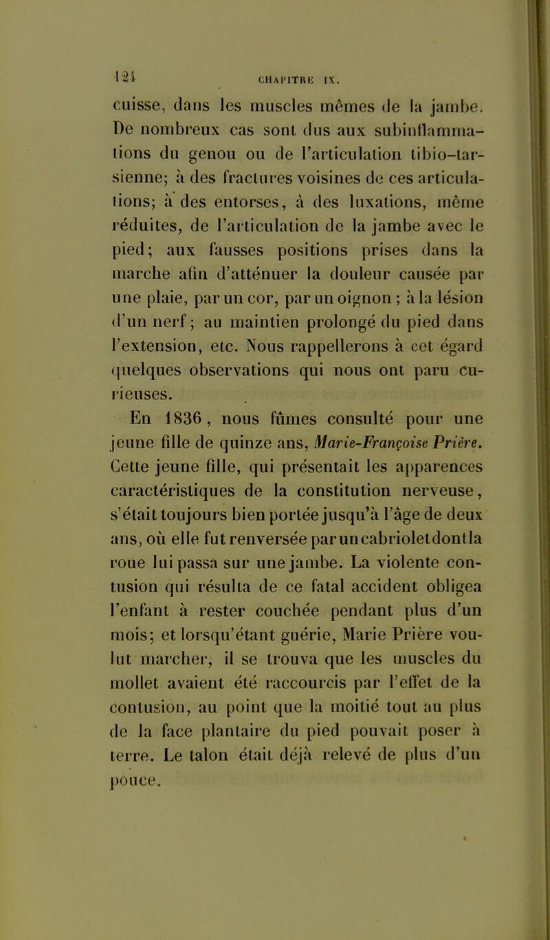 cuisse, dans Jes muscles mêmes de la jambe. De nombreux cas sont dus aux subintlamma- lions du genou ou de l'articulalion libio-lar- sienne; à des fractures voisines de ces articula- tions; à des entorses, à des luxations, même l'éduites, de l'articulation de la jambe avec le pied; aux fausses positions prises dans la marche afin d'atténuer la douleur causée par une plaie, par un cor, par un oignon; à la lésion d'un nerf ; au maintien prolongé du pied dans l'extension, etc. Nous rappellerons à cet égard (|uelques observations qui nous ont paru cu- rieuses. En 1836 , nous fûmes consulté pour une jeune fille de quinze ans, Marie-Françoise Prière, Cette jeune fille, qui présentait les apparences caractéristiques de la constitution nerveuse, s'était toujours bien portée jusqu'à l'âge de deux ans, où elle fut renversée paruncabrioletdontla roue lui passa sur une jambe. La violente con- tusion qui résulta de ce fatal accident obligea l'enfant à rester couchée pendant plus d'un mois; et lorsqu'étant guérie, Marie Prière vou- lut marcher, il se trouva que les umscles du mollet avaient été raccourcis par l'effet de la contusion, au point que la moitié tout au plus de la face plantaire du pied pouvait poser h terre. Le talon était déjà relevé de plus d'un 1)0 u ce.
