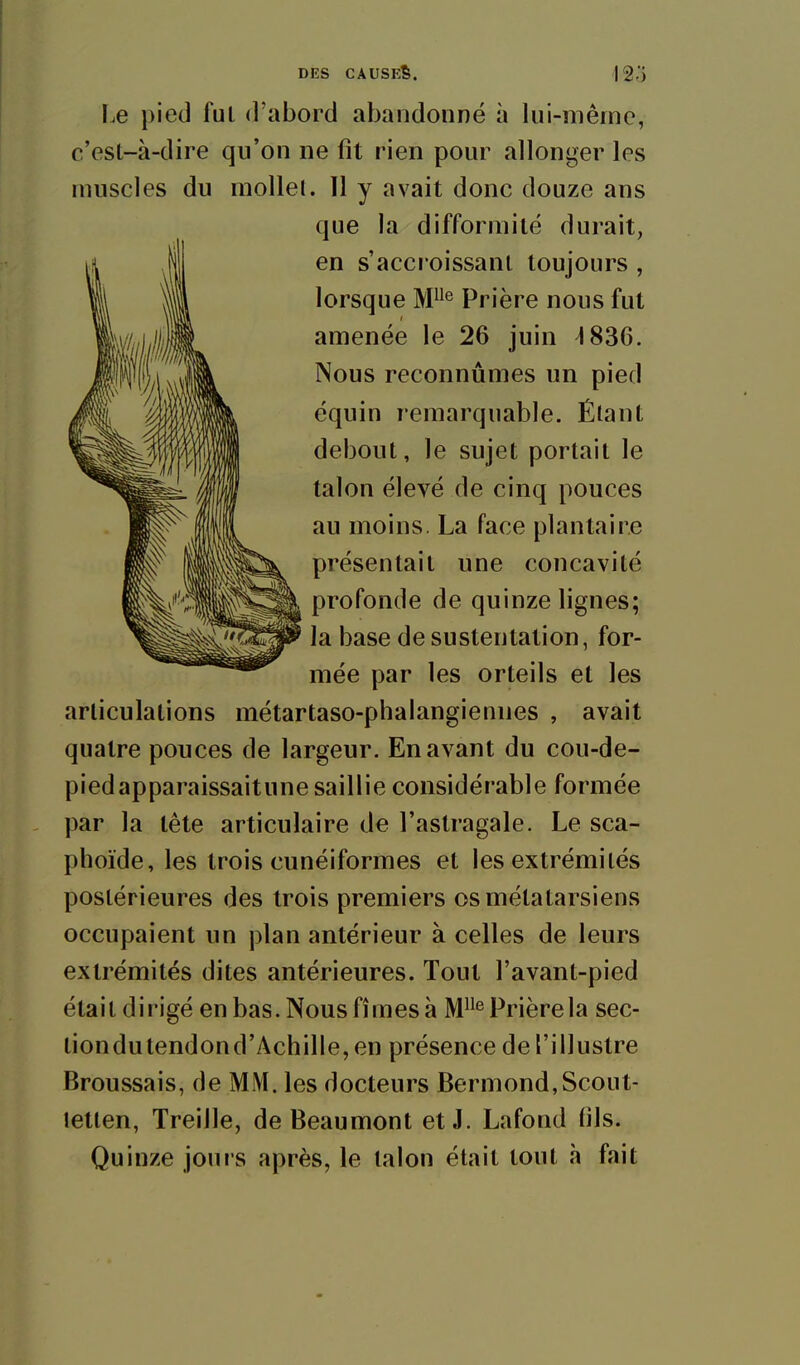 Le pied fui d'abord abandonné à lui-même, c'est-à-dire qu'on ne fit rien pour allonger les muscles du mollet. Il y avait donc douze ans que la difformité durait, en s'accroissant toujours , lorsque M^ Prière nous fut amenée le 26 juin ^836. Nous reconnûmes un pied équin remarquable. Étant debout, le sujet portait le talon élevé de cinq pouces au moins. La face plantaire présentait une concavité profonde de quinze lignes; la base de sustentation, for- mée par les orteils et les articulations métartaso-phalangiennes , avait quatre pouces de largeur. En avant du cou-de- piedapparaissaitune saillie considérable formée par la tête articulaire de l'astragale. Le sca- phoïde, les trois cunéiformes et les extrémités postérieures des trois premiers os métatarsiens occupaient un plan antérieur à celles de leurs extrémités dites antérieures. Tout l'avant-pied était dirigé en bas. Nous fîmes à M^'^ Prière la sec- liondutendond'Achille,en présence de l'illustre Broussais, de MM. les docteurs Bermond,Scout- lellen, Treille, de Beau mont et J. Lafond (ils. Quinze jours après, le talon était tout h fait