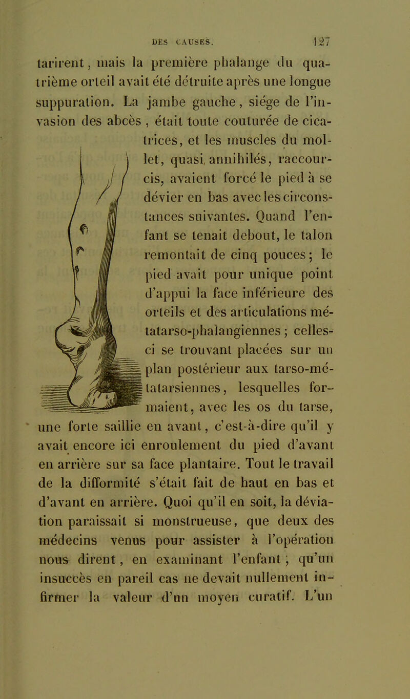 tarirent, mais la première phalange du qua- trième orteil avait été détruite après une longue suppuration. La jambe gauche, siège de l'in- vasion des abcès , était toute couturée de cica- trices, et les muscles du mol- let, quasi, annihilés, raccour- cis, avaient forcé le pied à se dévier en bas avec les circons- tauces suivantes. Quand l'en- fant se tenait debout, le talon remontait de cinq pouces ; le pied avait pour unique point d'appui la face inférieure des orteils et des articulations mé- tatarso-phalaugiennes ; celles- ci se trouvant placées sur un plan postérieur aux tarso-mé- latarsiennes, lesquelles for=> maient, avec les os du tarse, une forte saillie en avant, c'est-à-dire qu'il y avait encore ici enroulement du pied d'avant en arrière sur sa face plantaire. Tout le travail de la difformité s'était fait de haut en bas et d'avant en arrière. Quoi qu'il en soit, la dévia- tion paraissait si monstrueuse, que deux des médecins venus pour assister à l'opération nous dirent, en examinant l'enfant ; qu'un insuccès en pareil cas ne devait nullement in- firmer la valeur d'un moyen curatif. L'un
