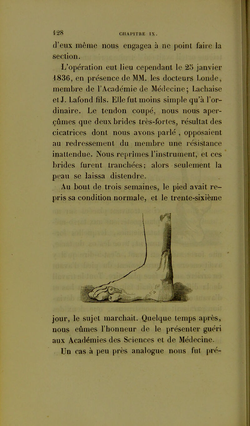 d'eux même nous engagea à ne poinl faire la section. L'opération eut lieu cependant le 25 janvier 4836, en présence de MM. les docteurs Londe, membre de l'Académie de Médecine; Lachaise et J. Lafond fils. Elle fut moins simple qu'à l'or- dinaire. Le tendon coupé, nous nous aper- çûmes que deux brides très-fortes, résultat des cicatrices dont nous avons parlé , opposaient au redressement du membre une résistance inattendue. Nous reprîmes l'instrument, et ces brides furent tranchées; alors seulement la peau se laissa distendre. Au bout de trois semaines, le pied avait re- pris sa condition normale, et le trente-sixième jour, le sujet marchait. Quelque temps après, nous eûmes l'honneur de le présenter guéri aux Académies des Sciences et de Médecine. Un cas à peu près analogue nous fut pré-