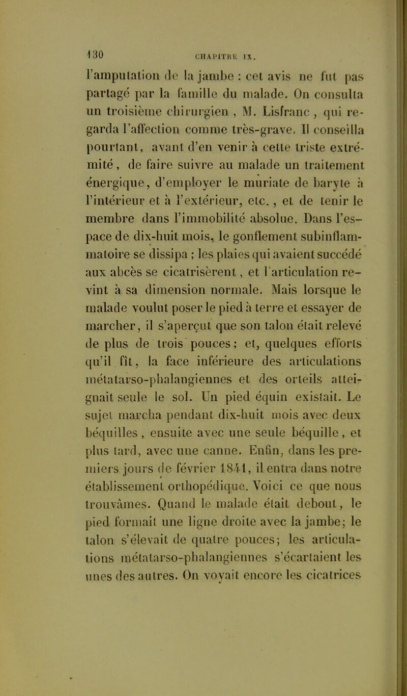 l'amputation de la jambe : cet avis ne lut pas partagé par la famille du malade. On consulta un troisième chirurgien , M. Lisfranc , qui re- garda l'afFection comme très-grave. Il conseilla pourtant, avant d'en venir à celte triste extré- mité , de faire suivre au malade un traitement énergique, d'employer le muriate de baryte h l'intérieur et à l'extérieur, etc., et de tenir le membre dans l'immobilité absolue. Dans l'es- pace de dix-huit mois, le gonflement subinflam- matoire se dissipa ; les plaies qui avaient succédé aux abcès se cicatrisèrent, et 1 articulation re- vint à sa dimension normale. Mais lorsque le malade voulut poser le pied à terre et essayer de marcher, il s'aperçut que son talon était relevé déplus de trois pouces; et, quelques efforts qu'il fît, la face inférieure des articulations métatarso-phalangiennes et des orteils atteir gnait seule le sol. Un pied équin existait. Le sujet marcha pendant dix-huit mois avec deux béquilles, ensuite avec une seule béquille, et plus tard, avec une canne. En6n, dans les pre- miers jours de février 1841, il entra dans notre établissement orthopédique. Voici ce que nous trouvâmes. Quand le malade était debout, le pied formait une ligne droite avec la jambe; le talon s'élevait de quatre pouces; les articula- tions métatarso-phalangiennes s'écartaient les \ines des autres. On voyait encore les cicatrices