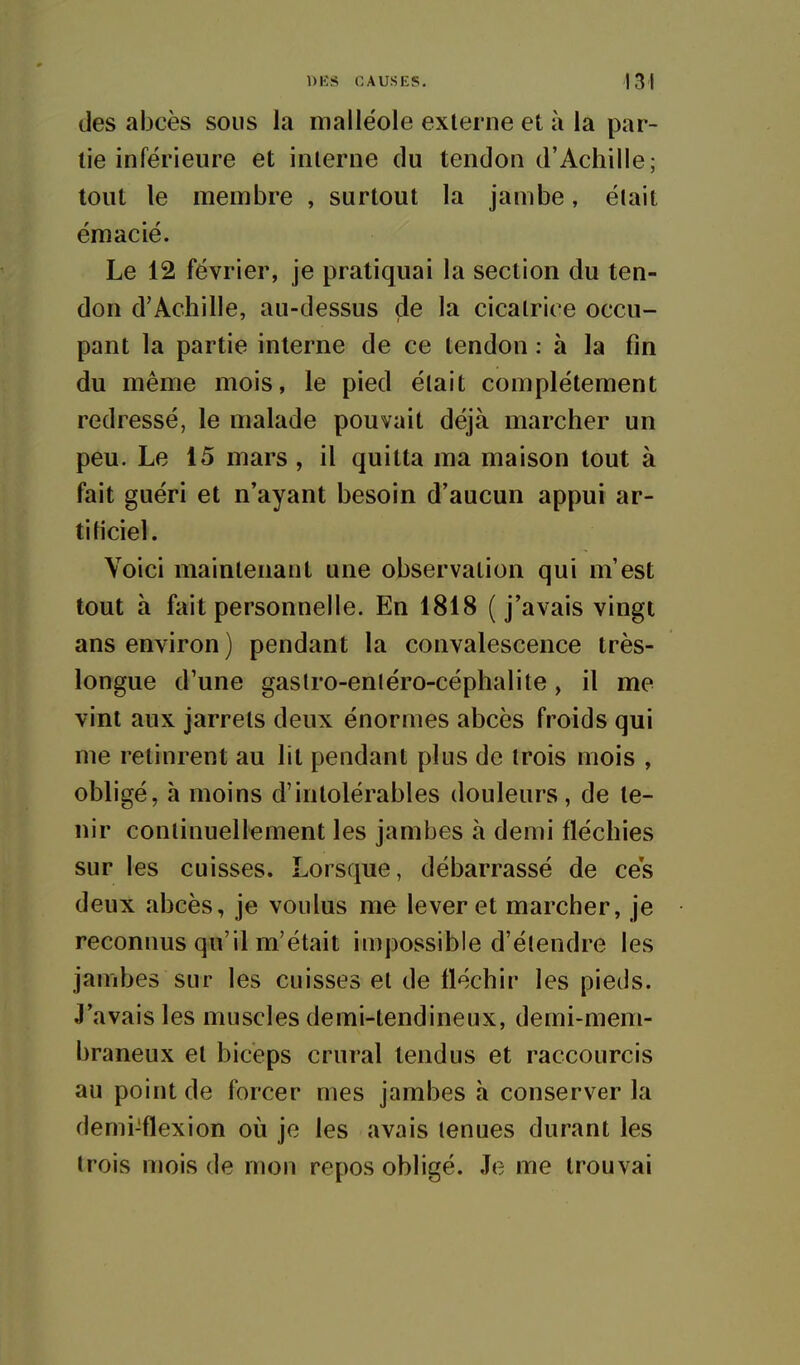 des abcès sous la malléole externe et à la par- tie inférieure et interne du tendon d'Achille; tout le membre , surtout la jambe, élait émacié. Le 12 février, je pratiquai la section du ten- don d'Achille, au-dessus de la cicatrice occu- pant la partie interne de ce tendon : à la fin du même mois, le pied élait complètement redressé, le malade pouvait déjà marcher un peu. Le 15 mars, il quitta ma maison tout à fait guéri et n'ayant besoin d'aucun appui ar- tificiel. Voici maintenant une observation qui m'est tout à fait personnelle. En 1818 (j'avais vingt ans environ ) pendant la convalescence très- longue d'une gaslro-enléro-céphalite, il me vint aux jarrets deux énormes abcès froids qui me retinrent au lit pendant plus de trois mois , obligé, à moins d'intolérables douleurs, de te- nir continuellement les jambes à demi fléchies sur les cuisses. Lorsque, débarrassé de ces deux abcès, je voulus me lever et marcher, je reconnus qu'il m'était impossible d'étendre les jambes sur les cuisses et de fléchir les pieds. J'avais les muscles demi-tendineux, demi-mem- braneux et biceps crural tendus et raccourcis au point de forcer mes jambes à conserver la demi-flexion où je les avais tenues durant les trois mois de mon repos obligé. Je me trouvai