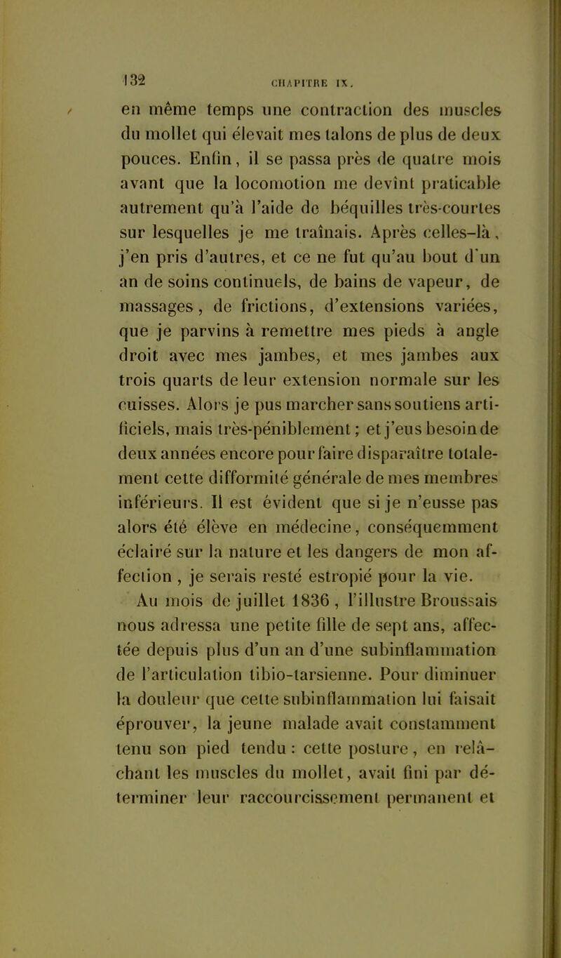 en même temps une contraction des muscles du mollet qui élevait mes talons de plus de deux pouces. Enfin, il se passa près de quatre mois avant que la locomotion me devînt praticable autrement qu'à l'aide de béquilles très-courtes sur lesquelles je me tramais. Après celles-là, j'en pris d'autres, et ce ne fut qu'au bout d'un an de soins continuels, de bains de vapeur, de massages, de frictions, d'extensions variées, que je parvins à remettre mes pieds à angle droit avec mes jambes, et mes jambes aux trois quarts de leur extension normale sur les cuisses. Aloi s je pus marcher sans soutiens arti- ficiels, mais très-péniblement ; et j'eus besoin de deux années encore pour faire disparaître totale- ment cette difformité générale de mes membres inférieurs. Il est évident que si je n'eusse pas alors été élève en médecine, conséquemment éclairé sur la nature et les dangers de mon af- fection , je serais resté estropié pour la vie. Au mois de juillet 1836, l'illustre Broussais nous adressa une petite fille de sept ans, affec- tée depuis plus d'un an d'une subinflammation de l'articulation tibio-tarsienne. Pour diminuer la douleur que cette subinflanmialion lui faisait éprouver, la jeune malade avait constamment tenu son pied tendu : cette posture, en relâ- chant les muscles du mollet, avait fini par dé- terminer leur raccourcissement permanent et