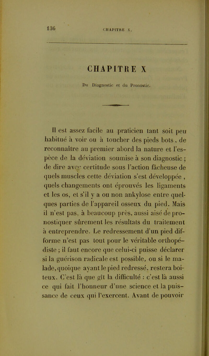 CHAPITHE X. CHAPITRE X Du Diagnostic et du Pronostic. I! est assez facile au praticien tant soil peu habitué à voir ou à toucher des pieds bols, de reconnaître au premier abord la nature et l'es- pèce de la déviation soumise à son diagnostic ; de dire a\cr certitude sous l'action fâcheuse de quels muscles cette déviation s'est développée , quels changements ont éprouvés les ligaments et les os, et s'il y a ou non ankylose entre quel- ques parties de l'appareil osseux du pied. Mais il n'est pas, à beaucoup près, aussi aisé de pro- nostiquer sûrement les résultats du traitement à entreprendre. Le redressement d'un pied dif- forme n'est pas tout pour le véritable orthopé- diste ; il faut encore que celui-ci puisse déclarer si la guérison radicale est possible, ou si le ma- lade, quoique ayant le pied redressé, restera boi- teux. C'est là que gît la difficulté : c'est là aussi ce qui fait l'honneur d'une science et la puis- sance de ceux qui Pexercent. Avant de pouvoir