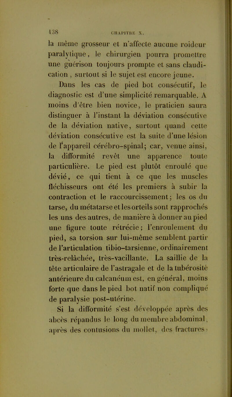 la inème grosseur et n'affecte aucune roideur paralytique, le chirurgien pourra promettre une guérison toujours prompte et sans claudi- cation , surtout si le sujet est encore jeune. Dans les cas de pied bot consécutif, le diagnostic est d'une simplicité remarquable. A moins d'être bien novice, le praticien saura distinguer à l'instant la déviation consécutive de la déviation native, surtout quand celte déviation consécutive est la suite d'une lésion de l'appareil cérébro-spinal; car, venue ainsi, la difformité revêt une apparence toute particulière. Le pied est plutôt enroulé que dévié, ce qui tient à ce que les muscles fléchisseurs ont été les premiers à subir la contraction et le raccourcissement; les os du tarse, du métatarse et les orteils sont rapprochés les uns des autres, de manière à donner au pied une figure toute rétrécie ; l'enroulement du pied, sa torsion sur lui-même semblent partir de l'articulation tibio-tarsienne, ordinairement très-relâchée, très-vacillante. La saillie de la tête articulaire de l'astragale et de la tubérosité antérieure du calcanéum est, en général, moins forte que dans le pied bot natif non compliqué de paralysie post-utérine. Si la difformité s'est développée après des abcès répandus le long du membre abdominal. après des contusions du mollet, dos fractures?