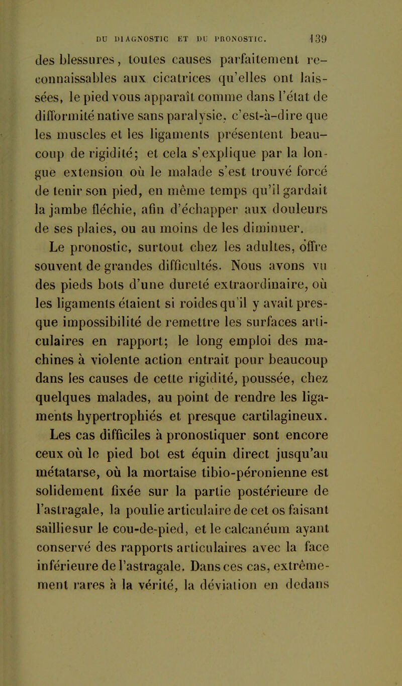 des blessures, toutes causes parfaitement rc- connaissables aux cicatrices qu'elles ont lais- sées, le pied vous apparaît comme dans l'état de difformité native sans paralysie, c'est-à-dire que les muscles et les ligaments présentent beau- coup de rigidité; et cela s'explique par la lon- gue extension où le malade s'est trouvé forcé de tenir son pied, en même temps qu'il gardait la jambe fléchie, afin d'échapper aux douleurs de ses plaies, ou au moins de les diminuer. Le pronostic, surtout chez les adultes, offre souvent de grandes difficultés. Nous avons vu des pieds bols d'une dureté extraordinaire, où les ligaments étaient si roides qu'il y avait pres- que impossibilité de remettre les surfaces arli- culaires en rapport; le long emploi des ma- chines à violente action entrait pour beaucoup dans les causes de cette rigidité, poussée, chez quelques malades, au point de rendre les liga- ments hypertrophiés et presque cartilagineux. Les cas difficiles à pronostiquer sont encore ceux où le pied bot est équin direct jusqu*au métatarse, où la mortaise tibio-péronienne est solidement fixée sur la partie postérieure de l'astragale, la poulie articulaire de cet os faisant sailliesur le cou-de-pied, et le calcanéum ayant conservé des rapports articulaires avec la face inférieure de l'astragale. Dans ces cas, extrême- ment rares à la vérité, la déviation en dedans